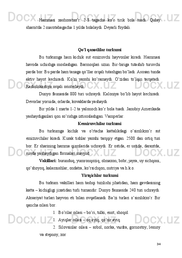 Hammasi   xashoratxo’r.   2-8   tagacha   ko’r   tirik   bola   tuadi.   Qulay
sharoitda 2 marotabagacha 1 yilda bolalaydi. Deyarli foydali. 
Qo’l qanotlilar turkumi 
Bu   turkumga   ham   kichik   sut   emizuvchi   hayvonlar   kiradi.   Hammasi
havoda   uchishga   moslashgan.   Barmoqlari   uzun.   Bir-biriga   tutashib   turuvchi
parda bor. Bu parda ham tanaga qo’llar orqali tutashgan bo’ladi. Asosan tunda
aktiv   hayot   kechiradi.   Ko’zi   yaxshi   ko’ramaydi.   O’zidan   to’lqin   tarqatadi.
Radiolokastiya orqali orinterlaydi. 
Dunyo  faunasida   800   turi   uchraydi.  Kaloniya   bo’lib   hayot   kechiradi.
Devorlar yoruida, orlarda, kovaklarda yashaydi.  
Bir yilda 1 marta 1-2 ta yalonoch ko’r bola tuadi. Janubiy Amerikada
yashaydiganlari qon so’rishga ixtisoslashgan. Vamperlar.
Kemiruvchilar turkumi
Bu   turkumga   kichik   va   o’rtacha   kattalikdagi   o’simlikxo’r   sut
emizuvchilar   kiradi.   Kurak   tishlar   yaxshi   tarqqiy   etgan.   2500   dan   ortiq   turi
bor. Er sharining  hamma qismlarida uchraydi. Er  ostida, er  ustida, daraxtda,
suvda yashaydigan formalari mavjud. 
Vakillari:  burunduq, yumronqoziq, olmaxon, bobr, jayra, uy sichqoni,
qo’shoyoq, kalamushlar, ondatra, ko’rsichqon, nutriya va h.k.o.  
Yirtqichlar turkumi
Bu   turkum   vakillari   ham   tashqi   tuzilishi   jihatidan,   ham   gavdasining
katta – kichigligi jixatidan turli tumandir. Dunyo faunasida 240 turi uchraydi.
Aksariyat turlari hayvon eti bilan ovqatlanadi. Ba’zi turlari o’simlikxo’r. Bir
qancha oilasi bor. 
1. Bo’rilar oilasi – bo’ri, tulki, enot, shoqol.
1. Ayiqlar oilasi – oq ayiq, qo’nir ayiq.  
2. Silovsinlar oilasi – sobol, norka, vыdra, gornostoy, lesnoy
va stepnoy, xor 
34 