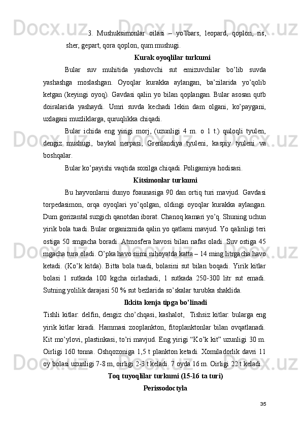 3. Mushuksimonlar   oilasi   –   yo’lbars,   leopard,   qoplon,   ris,
sher, gepart, qora qoplon, qum mushugi. 
Kurak oyoqlilar turkumi
Bular   suv   muhitida   yashovchi   sut   emizuvchilar   bo’lib   suvda
yashashga   moslashgan.   Oyoqlar   kurakka   aylangan,   ba’zilarida   yo’qolib
ketgan (keyingi oyoq). Gavdasi  qalin yo bilan qoplangan. Bular  asosan  qutb
doiralarida   yashaydi.   Umri   suvda   kechadi   lekin   dam   olgani,   ko’paygani,
uxlagani muzliklarga, quruqlikka chiqadi.
Bular   ichida   eng   yirigi   morj,   (uzunligi   4   m.   o   1   t.)   quloqli   tyulen,
dengiz   mushugi,   baykal   nerpasi,   Grenlandiya   tyuleni,   kaspiy   tyuleni   va
boshqalar. 
Bular ko’payishi vaqtida soxilga chiqadi. Poligamiya hodisasi. 
Kitsimonlar turkumi 
Bu   hayvonlarni   dunyo   foaunasiga   90   dan   ortiq   turi   mavjud.   Gavdasi
torpedasimon,   orqa   oyoqlari   yo’qolgan,   oldingi   oyoqlar   kurakka   aylangan.
Dum gorizantal suzgich qanotdan iborat. Chanoq kamari yo’q. Shuning uchun
yirik bola tuadi. Bular organizmida qalin yo qatlami mavjud. Yo qalinligi teri
ostiga 50 smgacha boradi. Atmosfera havosi bilan nafas oladi. Suv ostiga 45
mgacha tura oladi. O’pka havo siimi nihoyatda katta – 14 ming litrgacha havo
ketadi.   (Ko’k   kitda).   Bitta   bola   tuadi,   bolasini   sut   bilan   boqadi.   Yirik   kitlar
bolasi   1   sutkada   100   kgcha   oirlashadi,   1   sutkada   250-300   litr   sut   emadi.
Sutning yolilik darajasi 50 % sut bezlarida so’skalar turubka shaklida. 
Ikkita kenja tipga bo’linadi
Tishli  kitlar:  delfin, dengiz cho’chqasi, kashalot,     Tishsiz  kitlar:  bularga  eng
yirik   kitlar   kiradi.   Hammasi   zooplankton,   fitoplanktonlar   bilan   ovqatlanadi.
Kit mo’ylovi, plastinkasi, to’ri mavjud. Eng yirigi “Ko’k kit” uzunligi 30 m.
Oirligi 160 tonna. Oshqozoniga 1,5 t plankton ketadi. Xomiladorlik davri 11
oy bolasi uzunligi 7-8 m, oirligi 2-3 t keladi. 7 oyda 16 m. Oirligi 22 t keladi. 
Toq tuyoqlilar turkumi (15-16 ta turi) 
Perissodoctyla 
35
