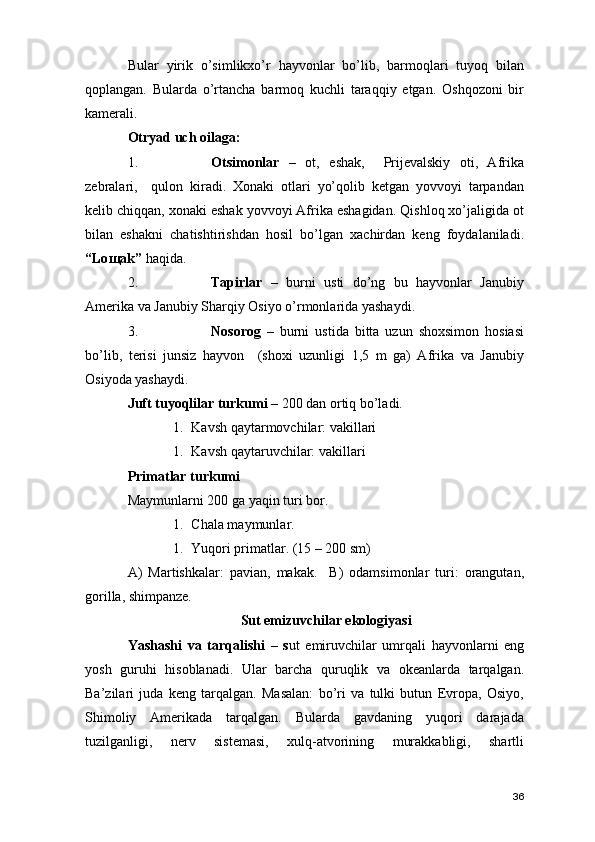 Bular   yirik   o’simlikxo’r   hayvonlar   bo’lib,   barmoqlari   tuyoq   bilan
qoplangan.   Bularda   o’rtancha   barmoq   kuchli   taraqqiy   etgan.   Oshqozoni   bir
kamerali. 
Otryad uch oilaga: 
1. Otsimonlar   –   ot,   eshak,     Prijevalskiy   oti,   Afrika
zebralari,     qulon   kiradi.   Xonaki   otlari   yo’qolib   ketgan   yovvoyi   tarpandan
kelib chiqqan, xonaki eshak yovvoyi Afrika eshagidan. Qishloq xo’jaligida ot
bilan   eshakni   chatishtirishdan   hosil   bo’lgan   xachirdan   keng   foydalaniladi.
“Lo щa k”  haqida.
2. Tapirlar   –   burni   usti   do’ng   bu   hayvonlar   Janubiy
Amerika va Janubiy Sharqiy Osiyo o’rmonlarida yashaydi. 
3. Nosorog   –   burni   ustida   bitta   uzun   shoxsimon   hosiasi
bo’lib,   terisi   junsiz   hayvon     (shoxi   uzunligi   1,5   m   ga)   Afrika   va   Janubiy
Osiyoda yashaydi. 
Juft tuyoqlilar turkumi –  200 dan ortiq bo’ladi.   
1. Kavsh qaytarmovchilar: vakillari 
1. Kavsh qaytaruvchilar: vakillari 
Primatlar turkumi 
Maymunlarni 200 ga yaqin turi bor.
1. Chala maymunlar. 
1. Yuqori primatlar. (15 – 200 sm) 
A)   Martishkalar:   pavian,   makak.     B)   odamsimonlar   turi:   orangutan,
gorilla, shimpanze.  
Sut emizuvchilar ekologiyasi   
Yashashi   va   tarqalishi   –   s ut   emiruvchilar   umrqali   hayvonlarni   eng
yosh   guruhi   hisoblanadi.   Ular   barcha   quruqlik   va   okeanlarda   tarqalgan.
Ba’zilari   juda   keng   tarqalgan.   Masalan:   bo’ri   va   tulki   butun   Evropa,   Osiyo,
Shimoliy   Amerikada   tarqalgan.   Bularda   gavdaning   yuqori   darajada
tuzilganligi,   nerv   sistemasi,   xulq-atvorining   murakkabligi,   shartli
36 