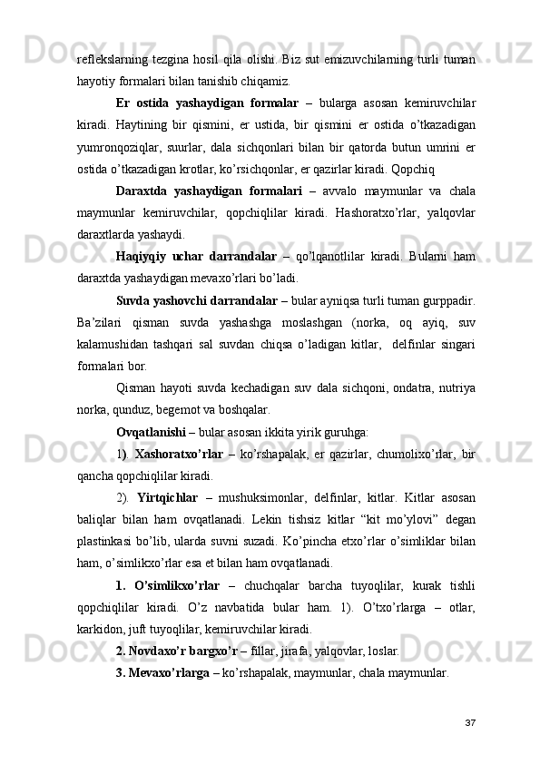 reflekslarning   tezgina   hosil   qila   olishi.   Biz   sut   emizuvchilarning   turli   tuman
hayotiy formalari bilan tanishib chiqamiz. 
Er   ostida   yashaydigan   formalar   –   bularga   asosan   kemiruvchilar
kiradi.   Haytining   bir   qismini,   er   ustida,   bir   qismini   er   ostida   o’tkazadigan
yumronqoziqlar,   suurlar,   dala   sichqonlari   bilan   bir   qatorda   butun   umrini   er
ostida o’tkazadigan krotlar, ko’rsichqonlar, er qazirlar kiradi. Qopchiq
Daraxtda   yashaydigan   formalari   –   avvalo   maymunlar   va   chala
maymunlar   kemiruvchilar,   qopchiqlilar   kiradi.   Hashoratxo’rlar,   yalqovlar
daraxtlarda yashaydi.  
Haqiyqiy   uchar   darrandalar   –   qo’lqanotlilar   kiradi.   Bularni   ham
daraxtda yashaydigan mevaxo’rlari bo’ladi. 
Suvda yashovchi darrandalar –  bular ayniqsa turli tuman gurppadir.
Ba’zilari   qisman   suvda   yashashga   moslashgan   (norka,   oq   ayiq,   suv
kalamushidan   tashqari   sal   suvdan   chiqsa   o’ladigan   kitlar,     delfinlar   singari
formalari bor. 
Qisman   hayoti   suvda   kechadigan   suv   dala   sichqoni,   ondatra,   nutriya
norka, qunduz, begemot va boshqalar. 
Ovqatlanishi –  bular asosan ikkita yirik guruhga: 
1 ) .   Xashoratxo’rlar   –   ko’rshapalak,   er   qazirlar,   chumolixo’rlar,   bir
qancha qopchiqlilar kiradi. 
2).   Yirtqichlar   –   mushuksimonlar,   delfinlar,   kitlar.   Kitlar   asosan
baliqlar   bilan   ham   ovqatlanadi.   Lekin   tishsiz   kitlar   “kit   mo’ylovi”   degan
plastinkasi   bo’lib,   ularda   suvni   suzadi.   Ko’pincha   etxo’rlar   o’simliklar   bilan
ham, o’simlikxo’rlar esa et bilan ham ovqatlanadi.
1.   O’simlikxo’rlar   –   chuchqalar   barcha   tuyoqlilar,   kurak   tishli
qopchiqlilar   kiradi.   O’z   navbatida   bular   ham.   1).   O’txo’rlarga   –   otlar,
karkidon, juft tuyoqlilar, kemiruvchilar kiradi.
2. Novdaxo’r bargxo’r –  fillar, jirafa, yalqovlar, loslar. 
3. Mevaxo’rlarga –  ko’rshapalak, maymunlar, chala maymunlar. 
37 