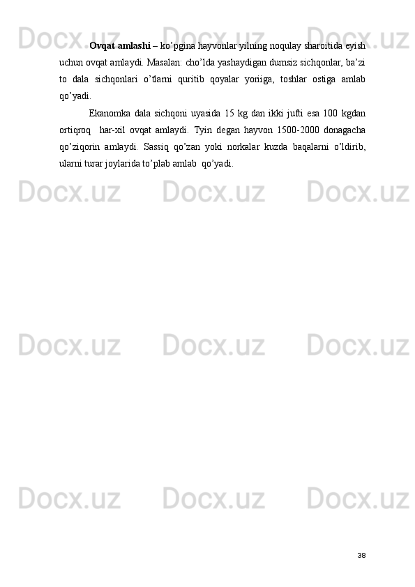 Ovqat amlashi –  ko’pgina hayvonlar yilning noqulay sharoitida eyish
uchun ovqat amlaydi. Masalan: cho’lda yashaydigan dumsiz sichqonlar, ba’zi
to   dala   sichqonlari   o’tlarni   quritib   qoyalar   yoriiga,   toshlar   ostiga   amlab
qo’yadi. 
Ekanomka   dala   sichqoni   uyasida   15   kg   dan   ikki   jufti   esa   100   kgdan
ortiqroq     har-xil   ovqat   amlaydi.   Tyin   degan   hayvon   1500-2000   donagacha
qo’ziqorin   amlaydi.   Sassiq   qo’zan   yoki   norkalar   kuzda   baqalarni   o’ldirib,
ularni turar joylarida to’plab amlab  qo’yadi. 
38 