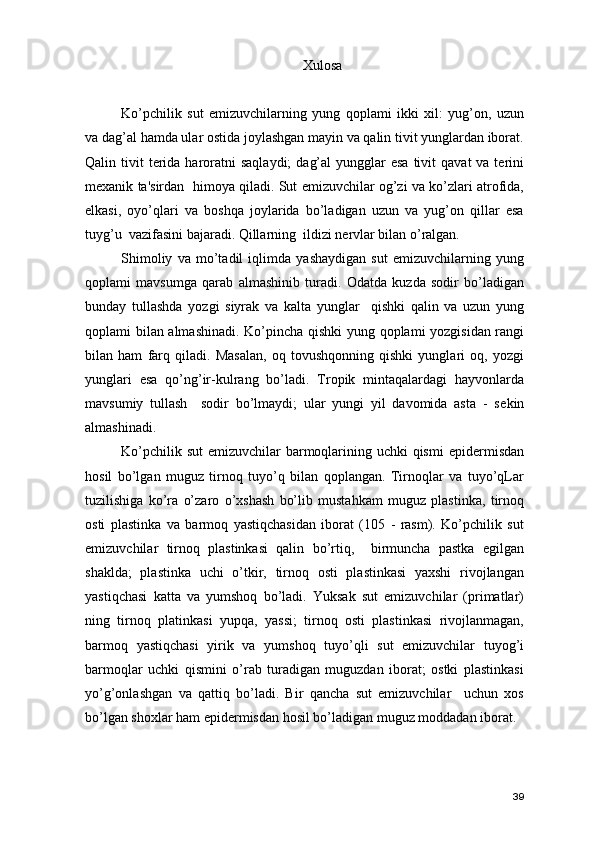 Xulosa
Ko’pchilik   sut   emizuvchilarning   yung   qoplami   ikki   xil:   yug’on,   uzun
va dag’al hamda ular ostida joylashgan mayin va qalin tivit yunglardan iborat.
Qalin tivit   tеrida  haroratni   saqlaydi;   dag’al  yungglar  esa   tivit   qavat  va  tеrini
mеxanik ta'sirdan   himoya qiladi. Sut emizuvchilar og’zi va ko’zlari atrofida,
еlkasi,   oyo’qlari   va   boshqa   joylarida   bo’ladigan   uzun   va   yug’on   qillar   esa
tuyg’u  vazifasini bajaradi. Qillarning  ildizi nеrvlar bilan o’ralgan. 
Shimoliy   va   mo’tadil   iqlimda   yashaydigan   sut   emizuvchilarning   yung
qoplami   mavsumga   qarab   almashinib   turadi.   Odatda   kuzda   sodir   bo’ladigan
bunday   tullashda   yozgi   siyrak   va   kalta   yunglar     qishki   qalin   va   uzun   yung
qoplami bilan almashinadi.   Ko’pincha qishki yung qoplami yozgisidan rangi
bilan   ham   farq   qiladi.   Masalan,   oq   tovushqonning   qishki   yunglari   oq,   yozgi
yunglari   esa   qo’ng’ir-kulrang   bo’ladi.   Tropik   mintaqalardagi   hayvonlarda
mavsumiy   tullash     sodir   bo’lmaydi;   ular   yungi   yil   davomida   asta   -   s е kin
almashinadi. 
Ko’pchilik sut  emizuvchilar barmoqlarining uchki qismi  epid е rmisdan
hosil   bo’lgan   muguz   tirnoq   tuyo’q   bilan   qoplangan.   Tirnoqlar   va   tuyo’qLar
tuzilishiga   ko’ra   o’zaro   o’xshash   bo’lib   mustahkam   muguz   plastinka,   tirnoq
osti   plastinka   va   barmoq   yastiqchasidan   iborat   (105   -   rasm).   Ko’pchilik   sut
emizuvchilar   tirnoq   plastinkasi   qalin   bo’rtiq,     birmuncha   pastka   egilgan
shaklda;   plastinka   uchi   o’tkir,   tirnoq   osti   plastinkasi   yaxshi   rivojlangan
yastiqchasi   katta   va   yumshoq   bo’ladi.   Yuksak   sut   emizuvchilar   (primatlar)
ning   tirnoq   platinkasi   yupqa,   yassi;   tirnoq   osti   plastinkasi   rivojlanmagan,
barmoq   yastiqchasi   yirik   va   yumshoq   tuyo’qli   sut   emizuvchilar   tuyog’i
barmoqlar   uchki   qismini   o’rab   turadigan   muguzdan   iborat;   ostki   plastinkasi
yo’g’onlashgan   va   qattiq   bo’ladi.   Bir   qancha   sut   emizuvchilar     uchun   xos
bo’lgan shoxlar ham epid е rmisdan hosil bo’ladigan muguz moddadan iborat.
39 