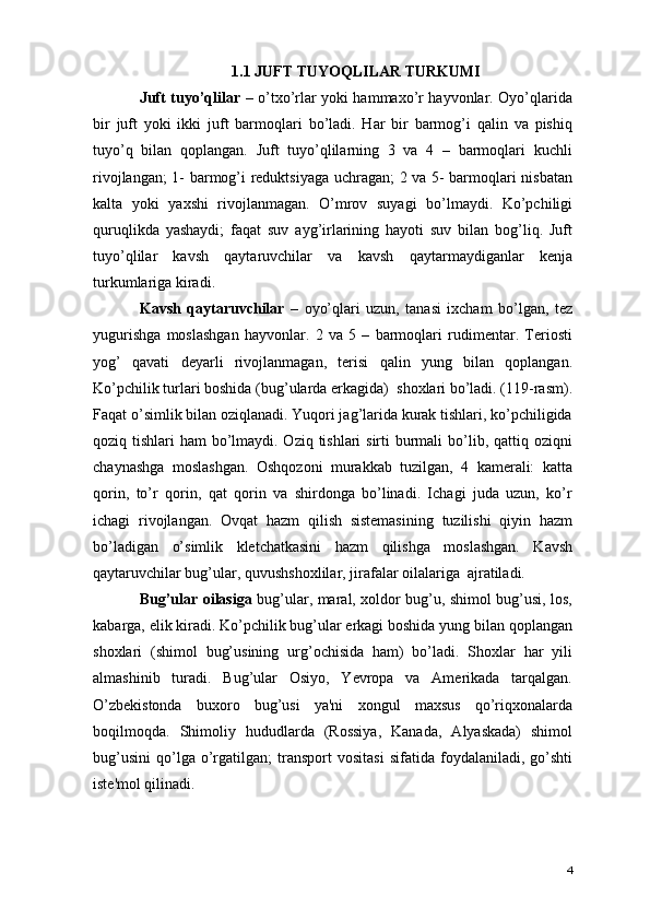 1.1 JUFT TUYOQLILAR TURKUMI
Juft tuyo’qlilar   – o’txo’rlar yoki hammaxo’r hayvonlar. Oyo’qlarida
bir   juft   yoki   ikki   juft   barmoqlari   bo’ladi.   Har   bir   barmog’i   qalin   va   pishiq
tuyo’q   bilan   qoplangan.   Juft   tuyo’qlilarning   3   va   4   –   barmoqlari   kuchli
rivojlangan; 1- barmog’i reduktsiyaga uchragan; 2 va 5- barmoqlari nisbatan
kalta   yoki   yaxshi   rivojlanmagan.   O’mrov   suyagi   bo’lmaydi.   Ko’pchiligi
quruqlikda   yashaydi;   faqat   suv   ayg’irlarining   hayoti   suv   bilan   bog’liq.   Juft
tuyo’qlilar   kavsh   qaytaruvchilar   va   kavsh   qaytarmaydiganlar   kenja
turkumlariga kiradi.
Kavsh   qaytaruvchilar   –   oyo’qlari   uzun,   tanasi   ixcham   bo’lgan,   tez
yugurishga   moslashgan   hayvonlar.   2   va   5   –   barmoqlari   rudimentar.   Teriosti
yog’   qavati   deyarli   rivojlanmagan,   terisi   qalin   yung   bilan   qoplangan.
Ko’pchilik turlari boshida (bug’ularda erkagida)  shoxlari bo’ladi. (119-rasm).
Faqat o’simlik bilan oziqlanadi. Yuqori jag’larida kurak tishlari, ko’pchiligida
qoziq tishlari  ham bo’lmaydi. Oziq tishlari sirti  burmali  bo’lib, qattiq oziqni
chaynashga   moslashgan.   Oshqozoni   murakkab   tuzilgan,   4   kamerali:   katta
qorin,   to’r   qorin,   qat   qorin   va   shirdonga   bo’linadi.   Ichagi   juda   uzun,   ko’r
ichagi   rivojlangan.   Ovqat   hazm   qilish   sistemasining   tuzilishi   qiyin   hazm
bo’ladigan   o’simlik   kletchatkasini   hazm   qilishga   moslashgan.   Kavsh
qaytaruvchilar bug’ular, quvushshoxlilar, jirafalar oilalariga  ajratiladi. 
Bug’ular oilasiga   bug’ular, maral, xoldor bug’u, shimol bug’usi, los,
kabarga, elik kiradi. Ko’pchilik bug’ular erkagi boshida yung bilan qoplangan
shoxlari   (shimol   bug’usining   urg’ochisida   ham)   bo’ladi.   Shoxlar   har   yili
almashinib   turadi.   Bug’ular   Osiyo,   Yevropa   va   Amerikada   tarqalgan.
O’zbekistonda   buxoro   bug’usi   ya'ni   xongul   maxsus   qo’riqxonalarda
boqilmoqda.   Shimoliy   hududlarda   (Rossiya,   Kanada,   Alyaskada)   shimol
bug’usini   qo’lga  o’rgatilgan;   transport   vositasi   sifatida  foydalaniladi,   go’shti
iste'mol qilinadi. 
4 