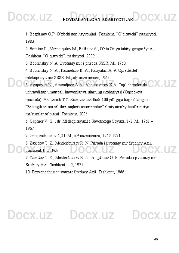 FOYDALANILGAN ADABIYOTLAR
1. Bogdanov O.P. O’zbekiston hayvonlari. Toshkent, “O’qituvchi” nashriyoti,
1983
2. Baratov P., Mamatqulov M., Rafiqov A., O’rta Osiyo tabiiy geografiyasi, 
Toshkent, “O’qituvchi”, nashriyoti, 2002
3. Bobrinskiy N. A. Jivotn ы y mir i priroda SSSR, M., 1960
4. Bobrinskiy N. A., Kuznetsov B. A., Kuzyakin A. P. Opredelitel 
mlekopitayu щ ix SSSR. M., «Prosve щ enie», 1965
5. Ayupov A.N., Ataxodjaev A.A., Abdunazarov X.A. Tog’ daryolarida 
uchraydigan umurtqali hayvonlar va ularning ekologiyasi (Oqsoq-ota 
misolida). Akademik T.Z. Zoxidov tavalludi 100 yilligiga bag’ishlangan 
“Biologik xilma-xillikni saqlash muammolari” ilmiy amaliy kanferensiya 
ma’ruzalar to’plami, Toshkent, 2006
6. Geptner V. G. i dr. Mlekopitayu щ ie Sovetskogo Soyuza, 1-2, M., 1961 – 
1967
7. Jizn jivotn ы x, v 1,2 t. M., «Prosve щ enie», 1969-1971
8. Zaxidov T. Z., Meklenbursev R. N. Priroda i jivotn ы y mir Sredney Azii, 
Tashkent, t. I, 1969
9. Zaxidov T. Z., Meklenbursev R. N., Bogdanov O. P. Priroda i jivotn ы y mir
Sredney Azii.  Tashkent, t. 2, 1971
10. Pozvonochnыe jivotnыe Sredney Azii, Tashkent, 1966
40 