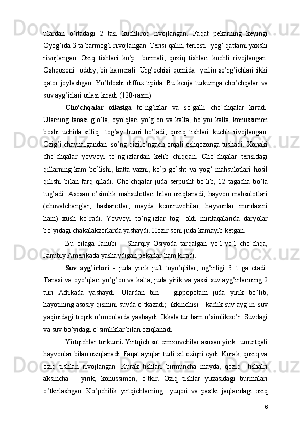 ulardan   o’rtadagi   2   tasi   kuchliroq   rivojlangan.   Faqat   pekarning   keyingi
Oyog’ida 3 ta barmog’i rivojlangan. Terisi qalin, teriosti  yog’ qatlami yaxshi
rivojlangan.   Oziq   tishlari   ko’p     burmali,   qoziq   tishlari   kuchli   rivojlangan.
Oshqozoni    oddiy,  bir   kamerali. Urg’ochisi  qornida   yeilin  so’rg’ichlari   ikki
qator joylashgan. Yo’ldoshi diffuz tipida. Bu kenja turkumga cho’chqalar va
suv ayg’irlari oilasi kiradi (120-rasm).
Cho’chqalar   oilasiga   to’ng’izlar   va   so’galli   cho’chqalar   kiradi.
Ularning   tanasi   g’o’la,   oyo’qlari   yo’g’on  va   kalta,   bo’yni   kalta,  konussimon
boshi   uchida   silliq     tog’ay   burni   bo’ladi;   qoziq   tishlari   kuchli   rivojlangan.
Ozig’i chaynalgandan  so’ng qizilo’ngach orqali oshqozonga tushadi. Xonaki
cho’chqalar   yovvoyi   to’ng’izlardan   kelib   chiqqan.   Cho’chqalar   terisidagi
qillarning   kam   bo’lishi,   katta   vazni,   ko’p   go’sht   va   yog’   mahsulotlari   hosil
qilishi   bilan   farq   qiladi.   Cho’chqalar   juda   serpusht   bo’lib,   12   tagacha   bo’la
tug’adi.   Asosan   o’simlik   mahsulotlari   bilan   oziqlanadi;   hayvon   mahsulotlari
(chuvalchanglar,   hasharotlar,   mayda   kemiruvchilar,   hayvonlar   murdasini
ham)   xush   ko’radi.   Yovvoyi   to’ng’izlar   tog’   oldi   mintaqalarida   daryolar
bo’yidagi chakalakzorlarda yashaydi. Hozir soni juda kamayib ketgan.
Bu   oilaga   Janubi   –   Sharqiy   Osiyoda   tarqalgan   yo’l-yo’l   cho’chqa,
Janubiy Amerikada yashaydigan pekarlar ham kiradi.
Suv   ayg’irlari   -   juda   yirik   juft   tuyo’qlilar;   og’irligi   3   t   ga   etadi.
Tanasi va oyo’qlari yo’g’on va kalta; juda yirik va yassi suv ayg’irlarining 2
turi   Afrikada   yashaydi.   Ulardan   biri   –   gippopotam   juda   yirik   bo’lib,
hayotining asosiy qismini suvda o’tkazadi;  ikkinchisi – karlik suv ayg’iri suv
yaqinidagi tropik o’rmonlarda yashaydi. Ikkala tur ham o’simlikxo’r. Suvdagi
va suv bo’yidagi o’simliklar bilan oziqlanadi.
Yirtqichlar turkumi .  Yirtqich sut emizuvchilar asosan yirik  umurtqali
hayvonlar bilan oziqlanadi. Faqat ayiqlar turli xil oziqni eydi. Kurak, qoziq va
oziq   tishlari   rivojlangan.   Kurak   tishlari   birmuncha   mayda,   qoziq     tishalri
aksincha   –   yirik,   konussimon,   o’tkir.   Oziq   tishlar   yuzasidagi   burmalari
o’tkirlashgan.   Ko’pchilik   yirtqichlarning     yuqori   va   pastki   jaqlaridagi   oziq
6