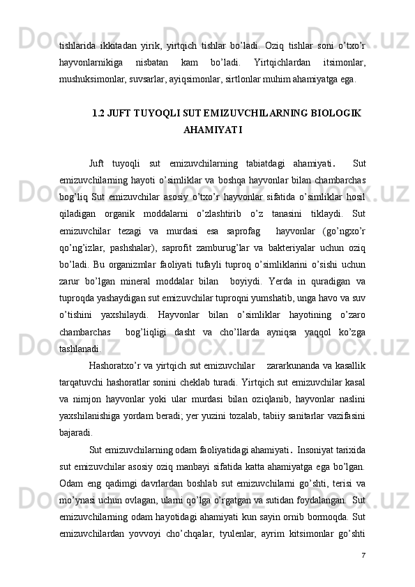 tishlarida   ikkitadan   yirik,   yirtqich   tishlar   bo’ladi.   Oziq   tishlar   soni   o’txo’r
hayvonlarnikiga   nisbatan   kam   bo’ladi.   Yirtqichlardan   itsimonlar,
mushuksimonlar, suvsarlar, ayiqsimonlar, sirtlonlar muhim ahamiyatga ega.
1.2 JUFT TUYOQLI SUT EMIZUVCHILARNING BIOLOGIK
AHAMIYATI
Juft   tuyoqli   sut   emizuvchilarning   tabiatdagi   ahamiyati .     Sut
emizuvchilarning  hayoti   o’simliklar  va  boshqa   hayvonlar   bilan  chambarchas
bog’liq   Sut   emizuvchilar   asosiy   o’txo’r   hayvonlar   sifatida   o’simliklar   hosil
qiladigan   organik   moddalarni   o’zlashtirib   o’z   tanasini   tiklaydi.   Sut
emizuvchilar   tezagi   va   murdasi   esa   saprofag     hayvonlar   (go’ngxo’r
qo’ng’izlar,   pashshalar),   saprofit   zamburug’lar   va   bakteriyalar   uchun   oziq
bo’ladi.   Bu   organizmlar   faoliyati   tufayli   tuproq   o’simliklarini   o’sishi   uchun
zarur   bo’lgan   mineral   moddalar   bilan     boyiydi.   Yerda   in   quradigan   va
tuproqda yashaydigan sut emizuvchilar tuproqni yumshatib, unga havo va suv
o’tishini   yaxshilaydi.   Hayvonlar   bilan   o’simliklar   hayotining   o’zaro
chambarchas     bog’liqligi   dasht   va   cho’llarda   ayniqsa   yaqqol   ko’zga
tashlanadi. 
Hashoratxo’r va yirtqich sut emizuvchilar       zararkunanda va kasallik
tarqatuvchi hashoratlar sonini cheklab turadi. Yirtqich sut emizuvchilar kasal
va   nimjon   hayvonlar   yoki   ular   murdasi   bilan   oziqlanib,   hayvonlar   naslini
yaxshilanishiga yordam beradi; yer yuzini tozalab, tabiiy sanitarlar vazifasini
bajaradi. 
Sut emizuvchilarning odam faoliyatidagi ahamiyati .   Insoniyat tarixida
sut  emizuvchilar asosiy  oziq manbayi  sifatida katta ahamiyatga ega bo’lgan.
Odam   eng   qadimgi   davrlardan   boshlab   sut   emizuvchilarni   go’shti,   terisi   va
mo’ynasi uchun ovlagan, ularni qo’lga o’rgatgan va sutidan foydalangan.  Sut
emizuvchilarning odam hayotidagi ahamiyati kun sayin ornib bormoqda. Sut
emizuvchilardan   yovvoyi   cho’chqalar,   tyulenlar,   ayrim   kitsimonlar   go’shti
7 