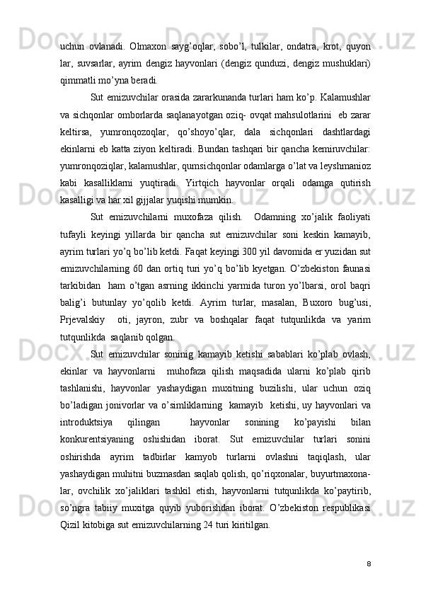 uchun   ovlanadi.   Olmaxon   sayg’oqlar,   sobo’l,   tulkilar,   ondatra,   krot,   quyon
lar,   suvsarlar,   ayrim   dengiz   hayvonlari   (dengiz   qunduzi,   dengiz   mushuklari)
qimmatli mo’yna beradi. 
Sut emizuvchilar orasida zararkunanda turlari ham ko’p. Kalamushlar
va sichqonlar omborlarda saqlanayotgan oziq- ovqat mahsulotlarini   eb zarar
keltirsa,   yumronqozoqlar,   qo’shoyo’qlar,   dala   sichqonlari   dashtlardagi
ekinlarni eb katta ziyon keltiradi. Bundan tashqari bir qancha kemiruvchilar:
yumronqoziqlar, kalamushlar, qumsichqonlar odamlarga o’lat va leyshmanioz
kabi   kasalliklarni   yuqtiradi.   Yirtqich   hayvonlar   orqali   odamga   qutirish
kasalligi va har xil gijjalar yuqishi mumkin. 
Sut   emizuvchilarni   muxofaza   qilish.     Odamning   xo’jalik   faoliyati
tufayli   keyingi   yillarda   bir   qancha   sut   emizuvchilar   soni   keskin   kamayib,
ayrim turlari yo’q bo’lib ketdi. Faqat keyingi 300 yil davomida er yuzidan sut
emizuvchilarning  60   dan  ortiq  turi   yo’q  bo’lib  kyetgan.   O’zbekiston   faunasi
tarkibidan     ham   o’tgan   asrning   ikkinchi   yarmida   turon   yo’lbarsi,   orol   baqri
balig’i   butunlay   yo’qolib   ketdi.   Ayrim   turlar,   masalan,   Buxoro   bug’usi,
Prjevalskiy     oti,   jayron,   zubr   va   boshqalar   faqat   tutqunlikda   va   yarim
tutqunlikda  saqlanib qolgan. 
Sut   emizuvchilar   soninig   kamayib   ketishi   sabablari   ko’plab   ovlash,
ekinlar   va   hayvonlarni     muhofaza   qilish   maqsadida   ularni   ko’plab   qirib
tashlanishi,   hayvonlar   yashaydigan   muxitning   buzilishi,   ular   uchun   oziq
bo’ladigan jonivorlar  va o’simliklarning   kamayib   ketishi, uy hayvonlari va
introduktsiya   qilingan     hayvonlar   sonining   ko’payishi   bilan
konkurentsiyaning   oshishidan   iborat.   Sut   emizuvchilar   turlari   sonini
oshirishda   ayrim   tadbirlar   kamyob   turlarni   ovlashni   taqiqlash,   ular
yashaydigan muhitni buzmasdan saqlab qolish, qo’riqxonalar, buyurtmaxona-
lar,   ovchilik   xo’jaliklari   tashkil   etish,   hayvonlarni   tutqunlikda   ko’paytirib,
so’ngra   tabiiy   muxitga   quyib   yuborishdan   iborat.   O’zbekiston   respublikasi
Qizil kitobiga sut emizuvchilarning 24 turi kiritilgan.  
8 