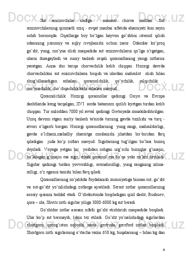 Sut   emizuvchilar   sinfiga     mansuv   chorva   mollari.   Sut
emizuvchilarning qimmatli oziq - ovqat manbai sifatida ahamiyati kun sayin
oshib   bormoqda.   Oqsillarga   boy   bo’lgan   hayvon   go’shtini   istemol   qilish
odamning   jismoniy   va   aqliy   rivojlanishi   uchun   zarur.   Odamlar   ko’proq
go’sht,   yung,   mo’yna   olish   maqsadida   sut   emizuvchilarni   qo’lga   o’rgatgan,
ularni   duragaylash   va   suniy   tanlash   orqali   qoramollaning   yangi   zotlarini
yaratgan.   Anna   shu   tariqa   chorvachilik   kelib   chiqqan.   Hozirgi   davrda
chorvachilikni   sut   emizuvchilarni   boqish   va   ulardan   mahsulot     olish   bilan
shug’ullanadigan   sohalari:   qoramolchilik,   qo’ychilik,   yilqichilik   ,
mo’ynachilik, cho’chqachilik kabi sohalari mavjud.
Qoramolchilik.   Hozirgi   qoramollar   qadimgi   Osiyo   va   Evropa
dashtlarida keng tarqalgan, XVI   asrda batamom qirilib kyetgan turdan kelib
chiqqan. Tur miloddan 7000 yil avval qadimgi Gretsiyada xonakilashtirilgan.
Uzoq   davom   etgan   sun'iy   tanlash   ta'sirida   turning   gavda   tuzilishi   va   turq   -
atvori   o’zgarib   borgan.   Hozirgi   qoramollarning     yung   rangi,   mahsuldorligi,
gavda   o’lchami,mahalliy   sharoitga   moslanishi   jihatdan   bir-biridan   farq
qiladigan     juda   ko’p   zotlari   mavjud.   Sigirlarning   tug’ilgan   bo’lasi   buzoq
deyiladi.   Voyaga   yetgan   bir     yoshdan   oshgan   urg’ochi   buzoqlar   g’unajin,
bo’lalagan   g’unajin  esa   sigir,  erkak  qoramol   esa   bo’qa   yoki   xo’kiz   deyiladi.
Sigirlar   qadimgi   turdan   yovvoshligi,   sermahsulligi,   yung   rangining   xilma-
xilligi, o’z egasini tanishi bilan farq qiladi. 
Qoramollarning xo’jalikda foydalanish xususiyatiga binoan sut, go’sht
va   sut-go’sht   yo’nilishidagi   zotlarga   ajratiladi.   Sersut   zotlar   qoramollarning
asosiy qismini tashkil etadi. O’zbekistonda boqiladigan qizil dasht, Bushuev,
qora – ola, Shvits zotli sigirlar yiliga 3000-6000 kg sut beradi.
Go’shtdor   zotlar   asosan   sifatli   go’sht   etishtirish   maqsadida   boqiladi.
Ular   ko’p   sut   bermaydi,   lekin   tez   etiladi.   Go’sht   yo’nalishidagi   sigirlardan
shortgorn,   qozog’iston   oqboshi,   santa-   gertruda,   gereford   zotlari   boqiladi.
Shortgorn zotli sigirlarning o’rtacha vazni 650 kg, buqalarning – bilan kg dan
9 