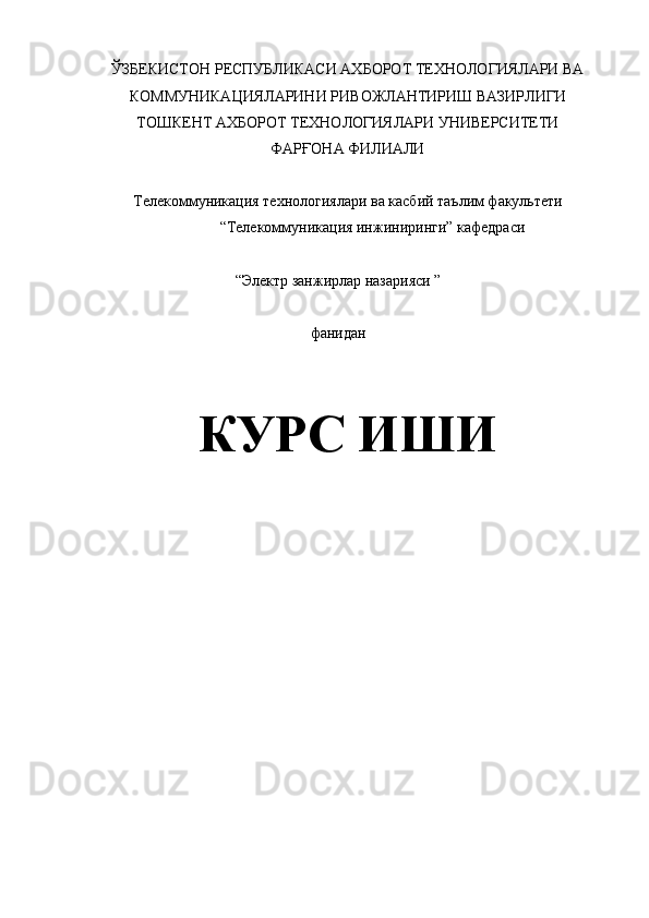 ЎЗБЕКИСТОН РЕСПУБЛИКАСИ АХБОРОТ ТЕХНОЛОГИЯЛАРИ ВА 
КОММУНИКАЦИЯЛАРИНИ РИВОЖЛАНТИРИШ ВАЗИРЛИГИ 
ТОШКЕНТ АХБОРОТ ТЕХНОЛОГИЯЛАРИ УНИВЕРСИТЕТИ 
ФАРҒОНА ФИЛИАЛИ 
Телекоммуникация технологиялари ва касбий таълим факультети 
“Телекоммуникация инжиниринги” кафедраси 
 
“Электр занжирлар назарияси ” 
 
фанидан
 
 
КУРС ИШИ 
 
 
 
 
 
 
 
 
 
  