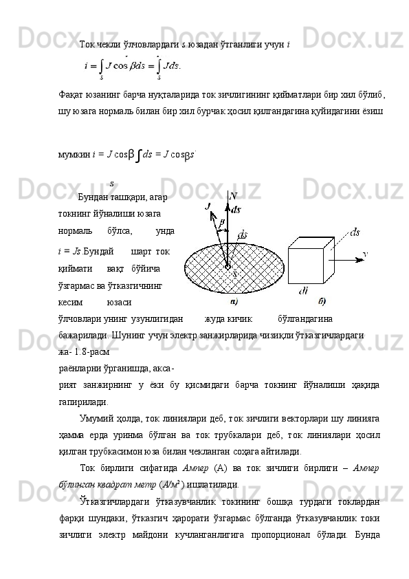 Ток чекли ўлчовлардаги  s  юзадан ўтганлиги учун  i
Фақат юзанинг барча нуқталарида ток зичлигининг қийматлари бир хил бўлиб,
шу юзага нормаль билан бир хил бурчак ҳосил қилгандагина қуйидагини ёзиш 
мумкин  i  =  J  cos β
∫ ds  =  J  cos
β s .
 
S
Бундан ташқари, агар
токнинг йўналиши юзага
нормаль  бўлса,  унда
i  =  Js . Бундай  шарт  ток
қиймати  вақт  бўйича
ўзгармас ва ўтказгичнинг
кесим  юзаси 
ўлчовлари унинг  узунлигидан  жуда кичик  бўлгандагина 
бажарилади. Шунинг учун электр занжирларида чизиқли ўтказгичлардаги 
жа- 1.8-расм 
раёнларни ўрганишда, акса- 
рият   занжирнинг   у   ёки   бу   қисмидаги   барча   токнинг   йўналиши   ҳақида
гапирилади. 
Умумий ҳолда, ток линиялари деб, ток зичлиги векторлари шу линияга
ҳамма   ерда   уринма   бўлган   ва   ток   трубкалари   деб,   ток   линиялари   ҳосил
қилган трубкасимон юза билан чекланган соҳага айтилади. 
Ток   бирлиги   сифатида   Ампер   (А)   ва   ток   зичлиги   бирлиги   –   Ампер
бўлинган квадрат метр  ( А/м 2 
) ишлатилади. 
Ўтказгичлардаги   ўтказувчанлик   токининг   бошқа   турдаги   токлардан
фарқи   шундаки,   ўтказгич   ҳарорати   ўзгармас   бўлганда   ўтказувчанлик   токи
зичлиги   электр   майдони   кучланганлигига   пропорционал   бўлади.   Бунда 