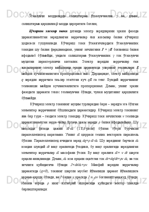 Ўтказувчи   моддаларда   солиштирма   ўтказувчанлик   γ   ва,   демак,
солиштирма қаршилик ρ  модда ҳароратига боғлиқ. 
Кўчириш   электр   токи   деганда   электр   зарядларини   эркин   фазода
ҳаракатланаётган   зарядланган   заррачалар   ёки   жисмлар   билан   кўчириш
ҳодисаси   тушунилади.   Кўчириш   токи   ўтказгичлардаги   ўтказувчанлик
токидан   шу   билан   фарқланадики,   унинг   зичлигини   J   =   γ E   боғланиш   билан
ифодалаб   бўлмайди,   ундаги   солиштирма   ўтказувчанлик   γ   ток   ўтказувчи
муҳитни   характерловчи   катталик.   Электр   зарядли   заррачалар   ёки
жисмларнинг   электр   майдонида   эркин   ҳаракатида   уларнинг   тезликлари   Е
майдон  кучланганлигига  пропорционал эмас.  Дарҳақиқат,  электр майдонида
q   зарядли   заррачага   таъсир   этаётган   куч   qЕ   га   тенг.   Бундай   заррачанинг
тезланиши   майдон   кучланганлигига   пропорционал.   Демак,   унинг   эркин
фазодаги   ҳаракати   текис   тезланувчан   бўлади,   чунки   муҳитнинг   қаршилиги
бўлмайди. 
Кўчириш электр токининг муҳим турларидан бири – зарядга эга бўлган
элементар   заррачанинг   бўшлиқдаги   ҳаракатидир.   Кўчириш   электр   токининг
яна бир тури – газдаги электр токидир. Кўчириш токи зичлигини   v   тезликда
ҳаракатланаётган зарра-чалар ўртача ҳажм заряди   ρ   билан ифодалаймиз. Шу
мақсадда   фазода   ҳажми   dl · ds   (1.8, б -расм)   бўлган   тўғри   бурчакли
паралеллепипед   ажратамиз.   Унинг   dl   қирраси   тезлик   векторига   параллель
бўлсин. Паралеллепипед ичидаги заряд   dq=ρ·dl · ds . Шу заряднинг барчаси   ds
юзадан   шундай   dt   вақт   оралиғида   ўтадики,   бу   вақт   оралиғида   зарядланган
элементар   заррачалар   dl   масофани   ўтсин.   Бу   вақт   оралиғи   dl=   v   dt   шарти
орқали аниқланади. Демак,  ds  юза орқали оқаётган ток  di=dq/dt=ρv ds,  ва ток
зичлиги   қуйидагича   бўлади   J=di/ds=ρv.   Манфий   зарядли   заррачалар
ҳаракатида   ( q<0 ),   токнинг   шартли   мусбат   йўналиши   ҳаракат   йўналишига
қарама-қарши бўлади, ва  J  билан  v  орасида  J  = - ρv  боғланиш мавжуд бўлади.
Иккала   ифода   ρ   нинг   ихтиёрий   ишорасида   қуйидаги   вектор   шаклда
бирлаштирилади: 
  