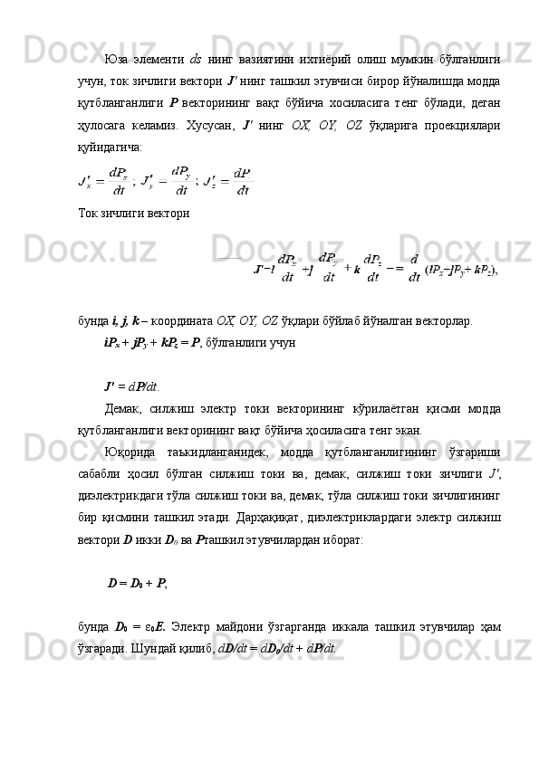 Юза   элементи   ds   нинг   вазиятини   ихтиёрий   олиш   мумкин   бўлганлиги
учун, ток зичлиги вектори   J '   нинг ташкил этувчиси бирор йўналишда модда
қутбланганлиги   Р   векторининг   вақт   бўйича   хосиласига   тенг   бўлади,   деган
ҳулосага   келамиз.   Хусусан,   J '   нинг   OX,   OY,   OZ   ўқларига   проекциялари
қуйидагича: 
Ток зичлиги вектори 
 
 
бунда  i, j, k  – координата  OX, OY, OZ  ўқлари бўйлаб йўналган векторлар. 
iP
x  +  jP
y  +  kP
z  =  P , бўлганлиги учун 
 
J'  = d P /dt . 
Демак,   силжиш   электр   токи   векторининг   кўрилаётган   қисми   модда
қутбланганлиги векторининг вақт бўйича ҳосиласига тенг экан. 
Юқорида   таъкидланганидек,   модда   қутбланганлигининг   ўзгариши
сабабли   ҳосил   бўлган   силжиш   токи   ва,   демак,   силжиш   токи   зичлиги   J' ,
диэлектрикдаги тўла силжиш токи ва, демак, тўла силжиш токи зичлигининг
бир   қисмини   ташкил   этади.   Дарҳақиқат,   диэлектриклардаги   электр   силжиш
вектори  D  икки  D
0  ва  P ташкил этувчилардан иборат: 
 
 D  =  D
0  +  P , 
 
бунда   D
0   =   ε
0 E.   Электр   майдони   ўзгарганда   иккала   ташкил   этувчилар   ҳам
ўзгаради. Шундай қилиб,  d D /dt  =  d D
0 /dt  +  d P /dt.  
  