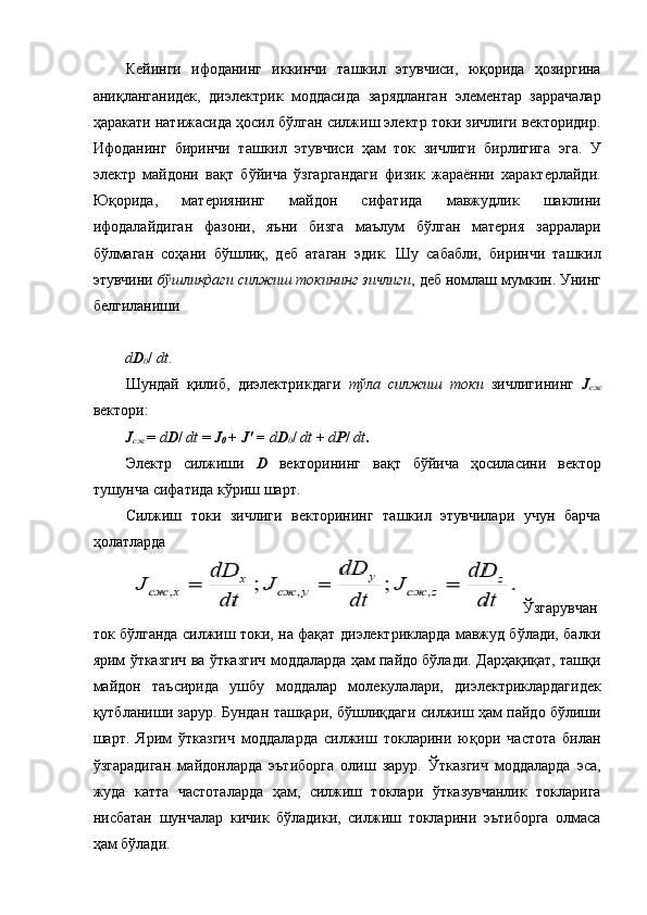 Кейинги   ифоданинг   иккинчи   ташкил   этувчиси,   юқорида   ҳозиргина
аниқланганидек,   диэлектрик   моддасида   зарядланган   элементар   заррачалар
ҳаракати натижасида ҳосил бўлган силжиш электр токи зичлиги векторидир.
Ифоданинг   биринчи   ташкил   этувчиси   ҳам   ток   зичлиги   бирлигига   эга.   У
электр   майдони   вақт   бўйича   ўзгаргандаги   физик   жараённи   характерлайди.
Юқорида,   материянинг   майдон   сифатида   мавжудлик   шаклини
ифодалайдиган   фазони,   яъни   бизга   маълум   бўлган   материя   зарралари
бўлмаган   соҳани   бўшлиқ,   деб   атаган   эдик.   Шу   сабабли,   биринчи   ташкил
этувчини  бўшлиқдаги силжиш токининг зичлиги , деб номлаш мумкин. Унинг
белгиланиши 
 
d D
0 /  dt . 
Шундай   қилиб,   диэлектрикдаги   тўла   силжиш   токи   зичлигининг   J
сж
вектори: 
J
сж  =  d D /  dt  =  J
0  +  J'  =  d D
0 /  dt  +  d P /  dt . 
Электр   силжиши   D   векторининг   вақт   бўйича   ҳосиласини   вектор
тушунча сифатида кўриш шарт. 
Силжиш   токи   зичлиги   векторининг   ташкил   этувчилари   учун   барча
ҳолатларда 
Ўзгарувчан
ток бўлганда силжиш токи, на фақат диэлектрикларда мавжуд бўлади, балки
ярим ўтказгич ва ўтказгич моддаларда ҳам пайдо бўлади. Дарҳақиқат, ташқи
майдон   таъсирида   ушбу   моддалар   молекулалари,   диэлектриклардагидек
қутбланиши зарур. Бундан ташқари, бўшлиқдаги силжиш ҳам пайдо бўлиши
шарт.   Ярим   ўтказгич   моддаларда   силжиш   токларини   юқори   частота   билан
ўзгарадиган   майдонларда   эътиборга   олиш   зарур.   Ўтказгич   моддаларда   эса,
жуда   катта   частоталарда   ҳам,   силжиш   токлари   ўтказувчанлик   токларига
нисбатан   шунчалар   кичик   бўладики,   силжиш   токларини   эътиборга   олмаса
ҳам бўлади.  