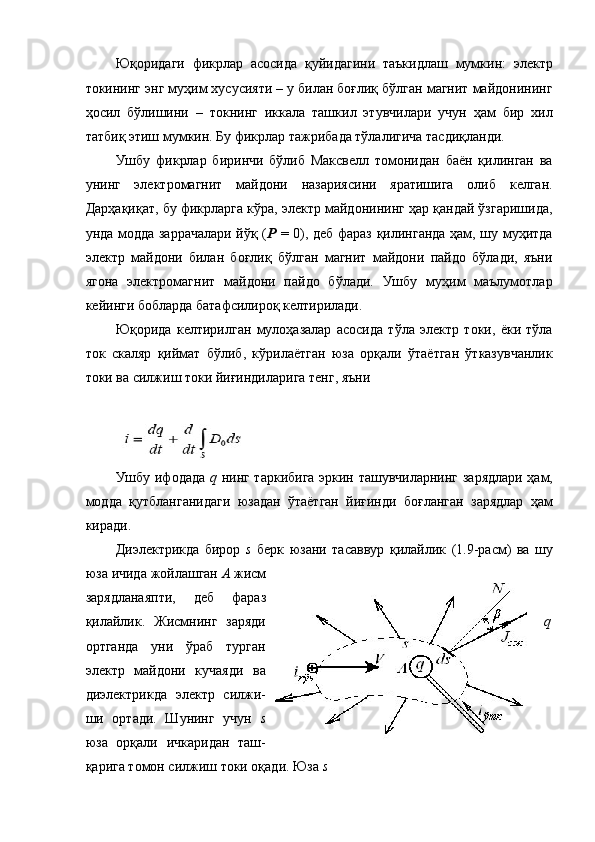 Юқоридаги   фикрлар   асосида   қуйидагини   таъкидлаш   мумкин:   электр
токининг энг муҳим хусусияти – у билан боғлиқ бўлган магнит майдонининг
ҳосил   бўлишини   –   токнинг   иккала   ташкил   этувчилари   учун   ҳам   бир   хил
татбиқ этиш мумкин. Бу фикрлар тажрибада тўлалигича тасдиқланди. 
Ушбу   фикрлар   биринчи   бўлиб   Максвелл   томонидан   баён   қилинган   ва
унинг   электромагнит   майдони   назариясини   яратишига   олиб   келган.
Дарҳақиқат, бу фикрларга кўра, электр майдонининг ҳар қандай ўзгаришида,
унда модда заррачалари йўқ ( P   = 0), деб фараз қилинганда ҳам, шу муҳитда
электр   майдони   билан   боғлиқ   бўлган   магнит   майдони   пайдо   бўлади,   яъни
ягона   электромагнит   майдони   пайдо   бўлади.   Ушбу   муҳим   маълумотлар
кейинги бобларда батафсилироқ келтирилади. 
Юқорида   келтирилган   мулоҳазалар   асосида   тўла   электр   токи,   ёки   тўла
ток   скаляр   қиймат   бўлиб,   кўрилаётган   юза   орқали   ўтаётган   ўтказувчанлик
токи ва силжиш токи йиғиндиларига тенг, яъни 
 
Ушбу ифодада   q   нинг таркибига эркин ташувчиларнинг зарядлари ҳам,
модда   қутбланганидаги   юзадан   ўтаётган   йиғинди   боғланган   зарядлар   ҳам
киради. 
Диэлектрикда   бирор   s   берк   юзани   тасаввур   қилайлик   (1.9- расм )   ва   шу
юза   ичида   жойлашган   А   жисм
зарядланаяпти ,   деб   фараз
қилайлик .   Жисмнинг   заряди q
ортганда   уни   ўраб   турган
электр   майдони   кучаяди   ва
диэлектрикда   электр   силжи-
ши   ортади.   Шунинг   учун   s
юза   орқали   ичкаридан   таш-
қарига томон силжиш токи оқади. Юза  s  