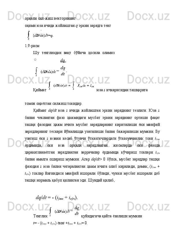 орқали сил-жиш векторининг 
оқими юза ичида жойлашган  q  эркин зарядга тенг 
1.9- расм  
Шу   тенгликдан   вақт   бўйича   ҳосила   оламиз
dq.  
 
Қиймат   юза  s  ичкарисидан ташқарига 
томон   оқаётган   силжиш   токидир . 
Қиймат   dq/dt   юза   s   ичида   жойлашган   эркин   заряднинг   тезлиги .   Юза   s
билан   чекланган   фазо   ҳажмидаги   мусбат   эркин   заряднинг   ортиши   фақат
ташқи   фазодан   ҳажм   ичига   мусбат   зарядларнинг   киритилиши   ёки   манфий
зарядларнинг   тескари   йўналишда   узатилиши   билан   бажарилиши   мумкин .   Бу
узатиш   ёки   s   юзани   кесиб   ўтувчи   ўтказгичлардаги   ўтказувчанлик   токи   i
ўтк
ёрдамида ,   ёки   юза   орқали   зарядланган   жисмларда   ёки   фазода
ҳаракатланаётган   зарядланган   заррачалар   ёрдамида   кўчириш   токлари   i
кўч
билан   амалга   ошириш   мумкин .   Агар   dq / dt >  0   бўлса ,   мусбат   зарядлар   ташқи
фазодан   s   юза   билан   чегараланган   ҳажм   ичига   олиб   кирилади ,   демак , ( i
ўтк   +
i
кўч )   токлар   йиғиндиси   манфий   ишорали   бўлади ,   чунки   мусбат   ишорали   деб
ташқи   нормаль   қабул   қилинган   эди .  Шундай   қилиб , 
 
 
Тенглик   қуйидагича   қайта   ёзилиши   мумкин  
i = - ( i
ўтк  +  i
кўч )  ёки i  + i
ўтк  +  i
кўч = 0.