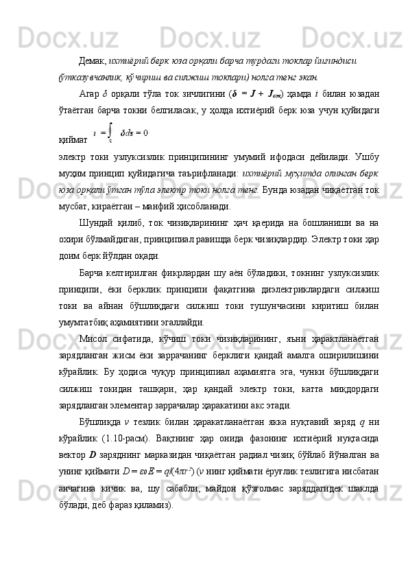  
Демак ,  ихтиёрий   берк   юза   орқали   барча   турдаги   токлар   йиғиндиси  
( ўтказувчанлик ,  кўчириш   ва   силжиш   токлари )  нолга   тенг   экан .  
Агар   δ   орқали   тўла   ток   зичлигини   ( δ   =   J   +   J
c ж )   ҳамда   i   билан   юзадан
ўтаётган   барча   токни   белгиласак ,   у   ҳолда   ихтиёрий   берк   юза   учун   қуйидаги
қиймат  
электр   токи   узлуксизлик   принципининг   умумий   ифодаси   дейилади.   Ушбу
муҳим  принцип қуйидагича  таърифланади:   ихтиёрий муҳитда  олинган берк
юза орқали ўтган тўла электр токи нолга тенг.  Бунда юзадан чиқаётган ток
мусбат, кираётган – манфий ҳисобланади. 
Шундай   қилиб,   ток   чизиқларининг   ҳач   қаерида   на   бошланиши   ва   на
охири бўлмайдиган, принципиал равишда берк чизиқлардир. Электр токи ҳар
доим берк йўлдан оқади. 
Барча   келтирилган   фикрлардан   шу   аён   бўладики,   токнинг   узлуксизлик
принципи,   ёки   берклик   принципи   фақатгина   диэлектриклардаги   силжиш
токи   ва   айнан   бўшлиқдаги   силжиш   токи   тушунчасини   киритиш   билан
умумтатбиқ аҳамиятини эгаллайди. 
Мисол   сифатида,   кўчиш   токи   чизиқларининг,   яъни   ҳарактланаётган
зарядланган   жисм   ёки   заррачанинг   берклиги   қандай   амалга   оширилишини
кўрайлик.   Бу   ҳодиса   чуқур   принципиал   аҳамиятга   эга,   чунки   бўшлиқдаги
силжиш   токидан   ташқари,   ҳар   қандай   электр   токи,   катта   миқдордаги
зарядланган элементар заррачалар ҳаракатини акс этади. 
Бўшлиқда   v   тезлик   билан   ҳаракатланаётган   якка   нуқтавий   заряд   q   ни
кўрайлик   (1.10-расм).   Вақтнинг   ҳар   онида   фазонинг   ихтиёрий   нуқтасида
вектор   D   заряднинг  марказидан  чиқаётган  радиал чизиқ  бўйлаб йўналган  ва
унинг қиймати  D  =  ε 0  E  =  q /(4 πr 2
) ( v  нинг қиймати ёруғлик тезлигига нисбатан
анчагина   кичик   ва,   шу   сабабли,   майдон   қўзғолмас   заряддагидек   шаклда
бўлади, деб фараз қиламиз).  