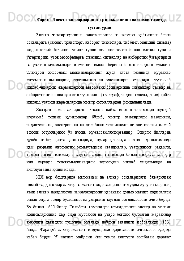 1.Кириш. Электр занжирларининг ривожланиши ва жамиятимизда
тутган ўрни. 
Электр   занжирларининг   ривожланиши   ва   жамият   ҳаётининг   барча
соҳаларига (саноат, транспорт, ахборот тизимлари, тиббиёт, маиший хизмат)
жадал   кириб   бориши,   унинг   турли   хил   воситалар   билан   сигнал   турини
ўзгартириш, узоқ мософаларга етказиш, сигналлар ва ахборотни ўзгартириш
ва   узатиш   муоммоларини   ечишга   имкон   бериши   билан   изоҳлаш   мумкин.
Электрон   ҳисоблаш   машиналарининг   жуда   катта   тезликда   мураккаб
математик   амалларни,   тенгламалар   ва   масалаларни   ечишида,   мураккаб
ишлаб-чиқариш   жараёнларини   автоматик   бошқаришда   сигналлар,   тасвир   ва
ахборотнинг бошқа ҳар хил турларини (телеграф, радио, телевидение)  қайта
ишлаш, узатиш жараёнларида электр сигналлардан фойдаланилади. 
Ҳозирги   замон   ахборотни   еткзиш,   қайта   ишлаш   тизимлари   шундай
мураккаб   техник   қурилмалар   бўлиб,   электр   занжирлари   назарияси,
радиотехника,   электроника   ва   ҳисоблаш   техникасининг   энг   охирги   илмий
техник   ютуқларини   ўз   ичида   мужассамлантиргандир.   Охирги   йилларда
дунёнинг   бир   қанча   давлатларида,   шулар   қаторида   бизнинг   давлатимизда
ҳам,   рақамли   автоматик   коммутацион   станциялар,   узатишнинг   рақамли,
толали-оптик   тизимлари,   спутник   алоқа   тизимлари   билан   жиҳозланган   ҳар
хил   харқаро   телекоммуникацион   тармоқлар   ишлаб   чиқилмоқда   ва
эксплуатация қилинмоқда. 
XIX   аср   бошларида   магнетизм   ва   электр   соҳаларидаги   бажарилган
илмий тадқиқотлар электр ва магнит ҳодисаларининг муҳим хусусиятларини,
яъни электр зарядланган заррачаларнинг ҳаракати доимо магнит ходисалари
билан бирга содир бўлишини ва уларнинг мутлақ боғлиқлигини очиб берди.
Бу   билан   1600   йилда   Гильберт   томонидан   таъкидланган   электр   ва   магнит
ҳодисаларининг   ҳар   бири   мустақил   ва   ўзаро   боғлиқ   бўлмаган   жараёнлар
эканлиги   ҳақидаги   тушунча   мутлақо   ноўрин   эканлиги   исботланди.   1831
йилда   Фарадей   электромагнит   индукцияси   ҳодисасини   очганлиги   ҳақида
хабар   берди.   У   магнит   майдони   ёки   токли   контурга   нисбатан   ҳаракат 