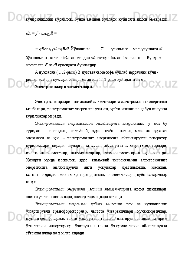 кўчирилишини   кўрайлик,   бунда   майдон   кучлари   қуйидаги   ишни   бажаради:
dA  =  f  ⋅ cos
α dl  =  
=  qE cos
α dl  = q E d l . Йўналиши  Т   уринмага  мос, узунлиги  dl
йўл элементига тенг бўлган миқдор  d l  вектори билан белгиланган. Бунда  α  
векторлар  Е  ва  d l  орасидаги бурчакдир. 
А нуқтадан (1.12-расм) В нуқтагача масофа бўйлаб заррачани кўчи-
ришда майдон кучлари бажараётган иш 1.12-расм қуйидагига тенг: 
Электр занжири элементлари. 
 
Электр занжирларининг асосий элементларига электромагнит энергияси
манбалари, электромагнит энергияни узатиш, қайта ишлаш ва қабул қилувчи
қурилмалар киради. 
Электромагнит   энергиясининг   манбалари га   энергиянинг   у   ёки   бу
туридан   –   иссиқлик,   кимъёвий,   ядро,   қуёш,   шамол,   механик   ҳаракат
энергияси   ва   ҳ.к.   –   электромагнит   энергиясига   айлантирувчи   генератор
қурилмалари   киради.   Буларга,   масалан,   айланувчи   электр   генераторлари,
гальваник   элементлар,   аккумуляторлар,   термоэлементлар   ва   ҳ.к.   киради.
Ҳозирги   кунда   иссиқлик,   ядро,   кимъёвий   энергияларни   электромагнит
энергиясига   айлантирувчи   янги   ускуналар   яратилмоқда,   масалан,
магнитогидродинамик генераторлар, иссиқлик элементлари, қуёш батареялар
ва ҳ.к. 
Электромагнит   энергияни   узатиш   элементлари га   алоқа   линиялари,
электр узатиш линиялари, электр тармоқлари киради. 
Электромагнит   энергияни   қайта   ишлаш га   ток   ва   кучланишни
ўзгартирувчи   трансформаторлар,   частота   ўзгарткичлари,   кучайтиргичлар,
шунингдек,   ўзгармас   токни   ўзгарувчан   токка   айлантирувчи   ионли   ва   ярим
ўтказгичли   инверторлар,   ўзгарувчан   токни   ўзгармас   токка   айлантирувчи
тўғрилагичлар ва ҳ.к.лар киради.  