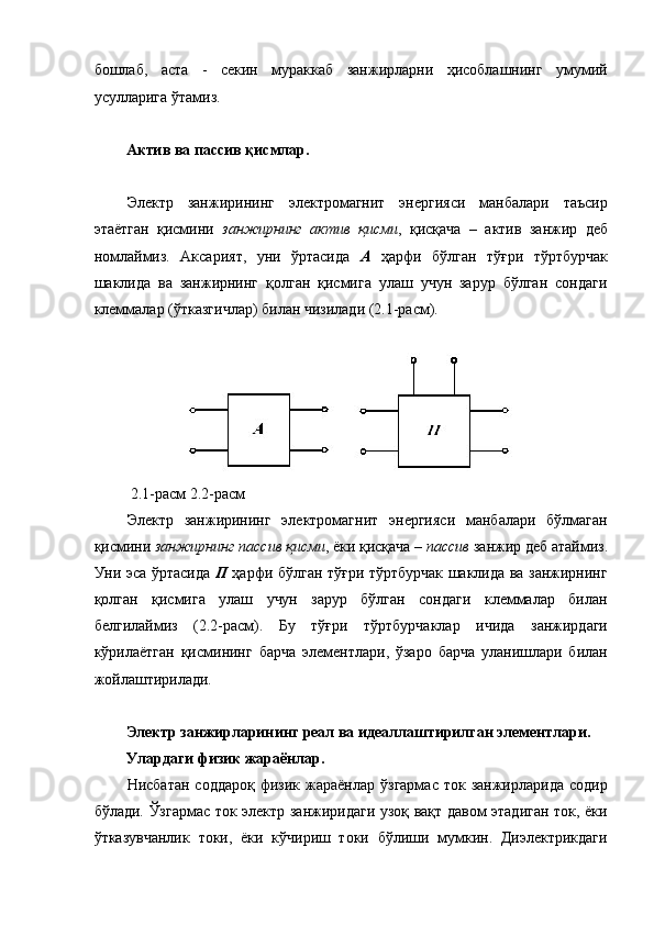бошлаб,   аста   -   секин   мураккаб   занжирларни   ҳисоблашнинг   умумий
усулларига ўтамиз. 
 
Актив ва пассив қисмлар. 
 
Электр   занжирининг   электромагнит   энергияси   манбалари   таъсир
этаётган   қисмини   занжирнинг   актив   қисми ,   қисқача   –   актив   занжир   деб
номлаймиз.   Аксарият,   уни   ўртасида   А   ҳарфи   бўлган   тўғри   тўртбурчак
шаклида   ва   занжирнинг   қолган   қисмига   улаш   учун   зарур   бўлган   сондаги
клеммалар (ўтказгичлар) билан чизилади (2.1-расм). 
 
 2.1-расм 2.2-расм 
Электр   занжирининг   электромагнит   энергияси   манбалари   бўлмаган
қисмини  занжирнинг пассив қисми , ёки қисқача –  пассив  занжир деб атаймиз.
Уни эса ўртасида   П   ҳарфи бўлган тўғри тўртбурчак шаклида ва занжирнинг
қолган   қисмига   улаш   учун   зарур   бўлган   сондаги   клеммалар   билан
белгилаймиз   (2.2-расм).   Бу   тўғри   тўртбурчаклар   ичида   занжирдаги
кўрилаётган   қисмининг   барча   элементлари,   ўзаро   барча   уланишлари   билан
жойлаштирилади. 
 
Электр занжирларининг реал ва идеаллаштирилган элементлари. 
Улардаги физик жараёнлар. 
Нисбатан  соддароқ  физик  жараёнлар  ўзгармас  ток  занжирларида  содир
бўлади. Ўзгармас ток электр занжиридаги узоқ вақт давом этадиган ток, ёки
ўтказувчанлик   токи,   ёки   кўчириш   токи   бўлиши   мумкин.   Диэлектрикдаги 