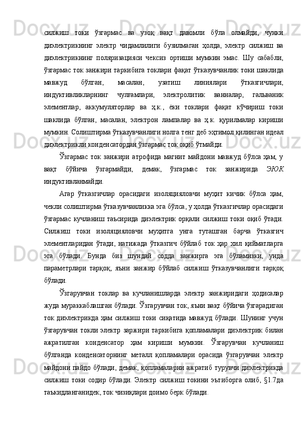 силжиш   токи   ўзгармас   ва   узоқ   вақт   давомли   бўла   олмайди,   чунки
диэлектрикнинг   электр   чидамлилиги   бузилмаган   ҳолда,   электр   силжиш   ва
диэлектрикнинг   поляризацияси   чексиз   ортиши   мумкин   эмас.   Шу   сабабли,
ўзгармас ток занжири таркибига токлари фақат ўтказувчанлик токи шаклида
мавжуд   бўлган,   масалан,   узатиш   линиялари   ўтказгичлари,
индуктивликларнинг   чулғамлари,   электролитик   ванналар,   гальваник
элементлар,   аккумуляторлар   ва   ҳ.к.,   ёки   токлари   фақат   кўчириш   токи
шаклида   бўлган,   масалан,   электрон   лампалар   ва   ҳ.к.   қурилмалар   кириши
мумкин. Солиштирма ўтказувчанлиги нолга тенг деб эҳтимол қилинган идеал
диэлектрикли конденсатордан ўзгармас ток оқиб ўтмайди. 
Ўзгармас   ток   занжири   атрофида   магнит   майдони   мавжуд   бўлса   ҳам,   у
вақт   бўйича   ўзгармайди,   демак,   ўзгармас   ток   занжирида   ЭЮК
индуктивланмайди. 
Агар   ўтказгичлар   орасидаги   изоляцияловчи   муҳит   кичик   бўлса   ҳам,
чекли солиштирма ўтказувчанликка эга бўлса, у ҳолда ўтказгичлар орасидаги
ўзгармас   кучланиш   таъсирида   диэлектрик   орқали   силжиш   токи   оқиб   ўтади.
Силжиш   токи   изоляцияловчи   муҳитга   унга   туташган   барча   ўтказгич
элементларидан   ўтади,   натижада   ўтказгич   бўйлаб   ток   ҳар   хил   қийматларга
эга   бўлади.   Бунда   биз   шундай   содда   занжирга   эга   бўламизки,   унда
параметрлари   тарқоқ,   яъни   занжир   бўйлаб   силжиш   ўтказувчанлиги   тарқоқ
бўлади. 
Ўзгарувчан   токлар   ва   кучланишларда   электр   занжиридаги   ҳодисалар
жуда мураккаблашган бўлади. Ўзгарувчан ток, яъни вақт бўйича ўзгарадиган
ток  диэлектрикда   ҳам   силжиш   токи  сиқатида   мавжуд   бўлади.   Шунинг   учун
ўзгарувчан   токли   электр   заржири   таркибига   қопламалари   диэлектрик   билан
ажратилган   конденсатор   ҳам   кириши   мумкин.   Ўзгарувчан   кучланиш
бўлганда   конденсаторнинг   металл   қопламалари   орасида   ўзгарувчан   электр
майдони пайдо бўлади, демак, қопламаларни ажратиб турувчи диэлектрикда
силжиш   токи   содир   бўлади.   Электр   силжиш   токини   эътиборга   олиб,   §1.7да
таъкидланганидек, ток чизиқлари доимо берк бўлади.  