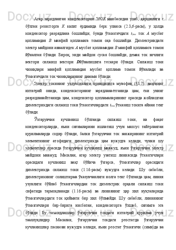 Агар   зарядланган   конденсаторни   ЭЮК   манбасидан   узиб,   қаршилиги   r
бўлган   резисторга   К   калит   ёрдамида   берк   уланса   (2.3, б -расм),   у   ҳолда
конденсатор   разрядлана   бошлайди;   бунда   ўтказгичдаги   i
ўтк   ток   А   мусбат
қопламадан   В   манфий   қопламага   томон   оқа   бошлайди.   Диэлектрикдаги
электр майдони аввалгидек  А  мусбат қопламадан  В  манфий қопламага томон
йўналган   бўлади.   Бироқ,   энди   майдон   сусая   бошлайди,   демак   ток   зичлиги
вектори   силжиш   вектори   D йўналишига   тескари   бўлади.   Силжиш   токи
чизиқлари   манфий   қопламадан   мусбат   қоплама   томон   йўналади   ва
ўтказгичдаги ток чизиқларининг давоми бўлади. 
Электр   токининг   узлуксизлиги   принципига   мувофиқ   (§1.7),   вақтнинг
ихтиёрий   онида,   конденсаторнинг   зарядланаётганида   ҳам,   ёки   унинг
разрядланайтганида   ҳам,   конденсатор   қопламаларининг   орасида   жойлашган
диэлектрикдаги силжиш токи ўтказгичлардаги   i
ўтк   ўтказиш токига айнан тенг
бўлади. 
Ўзгарувчан   кучланиш   бўлганда   силжиш   токи,   на   фақат
конденсаторларда,   яъни   сиғимларини   ишлатиш   учун   махсус   тайёрланган
қурилмаларда   содир   бўлади,   балки   ўзгарувчан   ток   занжирининг   ихтиёрий
элементининг   атофидаги   диэлектрикда   ҳам   вужудга   келади,   чунки   шу
элементлар   орасида   ўзгарувчан   кучланиш   мавжуд,   яъни   ўзгарувчан   электр
майдони   мавжуд.   Масалан,   агар   электр   узатиш   линиясида   ўтказгичлари
орасидаги   кучланиш   вақт   бўйича   ўзгарса,   ўтказгичлар   орасидаги
диэлектрикда   силжиш   токи   (1.16-расм)   вужудга   келади.   Шу   сабабли,
диэлектрикнинг   солиштирма   ўказувчанлиги   нолга   тенг   бўлганда   ҳам,  линия
узунлиги   бўйлаб   ўтказгичлардан   ток   диэлектрик   орқали   силжиш   токи
сифатида   тармоқланади   (1.16-расм)   ва   линиянинг   ҳар   хил   нуқталарида
ўтказгичлардаги   ток   қиймати   бир   хил   бўлмайди.   Шу   сабабли,   линиянинг
ўтказгичлари   бир-бирига   нисбатан,   конденсаторга   ўхшаб,   сиғимга   эга
бўлади.   Бу   таъкидлашлар   ўзгарувчан   токдаги   ихтиёрий   қурилма   учун
тааллуқлидир.   Масалан,   ўзгарувчан   токдаги   реостатда   ўзгарувчан
кучланишлар   пасаюви   вужудга   келади,   яъни   реостат   ўтказгичи   (сими)да   ва 