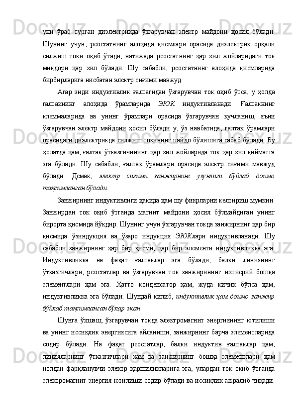 уни   ўраб   турган   диэлектрикда   ўзгарувчан   электр   майдони   ҳосил   бўлади.
Шунинг   учун,   реостатнинг   алоҳида   қисмлари   орасида   диэлектрик   орқали
силжиш   токи   оқиб   ўтади,   натижада   реостатнинг   ҳар   хил   жойларидаги   ток
миқдори   ҳар   хил   бўлади.   Шу   сабабли,   реостатнинг   алоҳида   қисмларида
бирбирларига нисбатан электр сиғими мавжуд. 
Агар   энди   индуктивлик   ғалтагидан   ўзгарувчан   ток   оқиб   ўтса,   у   ҳолда
ғалтакнинг   алоҳида   ўрамларида   ЭЮК   индуктивланади.   Ғалтакнинг
клеммаларида   ва   унинг   ўрамлари   орасида   ўзгарувчан   кучланиш,   яъни
ўзгарувчан   электр   майдони   ҳосил   бўлади   у,   ўз   навбатида,   ғалтак   ўрамлари
орасидаги диэлектрикда силжиш токининг пайдо бўлишига сабаб бўлади. Бу
ҳолатда ҳам, ғалтак ўтказгичининг ҳар хил жойларида ток ҳар хил қийматга
эга   бўлади.   Шу   сабабли,   ғалтак   ўрамлари   орасида   электр   сиғими   мавжуд
бўлади.   Демак,   электр   сиғими   занжирнинг   узунлиги   бўйлаб   доимо
тақсимланган бўлади . 
Занжирнинг индуктивлиги ҳақида ҳам шу фикрларни келтириш мумкин.
Занжирдан   ток   оқиб   ўтганда   магнит   майдони   ҳосил   бўлмайдиган   унинг
бирорта қисмида йўқдир. Шунинг учун ўзгарувчан токда занжирнинг ҳар бир
қисмида   ўзиндукция   ва   ўзаро   индукция   ЭЮК лари   индуктивланади.   Шу
сабабли   занжирнинг   ҳар   бир   қисми,   ҳар   бир   элементи   индуктивликка   эга.
Индуктивликка   на   фақат   ғалтаклар   эга   бўлади,   балки   линиянинг
ўтказгичлари,   реостатлар   ва   ўзгарувчан   ток   занжирининг   ихтиёрий   бошқа
элементлари   ҳам   эга.   Ҳатто   конденсатор   ҳам,   жуда   кичик   бўлса   ҳам,
индуктивликка   эга   бўлади.   Шундай   қилиб,   индуктивлик   ҳам   доимо   занжир
бўйлаб тақсимланган бўлар экан . 
Шунга   ўхшаш,   ўзгарувчан   токда   электромагнит   энергиянинг   ютилиши
ва унинг иссиқлик энергиясига  айланиши, занжирнинг  барча  элементларида
содир   бўлади.   На   фақат   реостатлар,   балки   индуктив   ғалтаклар   ҳам,
линияларнинг   ўтказгичлари   ҳам   ва   занжирнинг   бошқа   элементлари   ҳам
нолдан   фарқланувчи   электр   қаршиликларига   эга,   улардан   ток   оқиб   ўтганда
электромагнит энергия ютилиши содир бўлади ва иссиқлик ажралиб чиқади. 