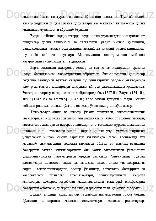 қилаётган   бошқа   контурда   ток   ҳосил   бўлишини   аниқлади.   Шундай   қилиб,
электр   ҳодисалари   ҳам   магнит   ҳодисалари   жараёнининг   натижасида   ҳосил
қилиниши мумкинлиги кўрсатиб берилди. 
Бундан кейинги тадқиқотларда, жуда кичик узунликдаги электромагнит
тўлқинлар   ҳосил   қилиниши   ва   тарқалиши,   радио   ихтиро   қилиниши,
радиоалоқанинг   амалга   оширилиши,   амалий   ва   назарий   радиотехниканинг
шу   каби   кейинги   ютуқлари   Максвеллнинг   электромагнит   майдони
назариясини экспериментал тасдиқлади. 
Барча   қилинган   ихтиролар   электр   ва   магнетизм   ҳодисалари   орасида
чуқур   боғлиқликлар   мавжудлигини   кўрсатади.   Электромагнит   ҳодисалар
соҳасига   тааллуқли   бўлган   назарий   тушунчаларнинг   умумий   мажмуасида
электр   ва   магнит   занжирлари   назарияси   кўпроқ   ривожланишга   эришмоқда.
Электр занжирлар назариясининг пойдеворида Ом (1827 й.), Жоуль (1841 й.),
Ленц   (1842   й.)   ва   Кирхгоф   (1847   й.)   асос   солган   қонунлар   ётади.   Унинг
кейинги ривожланишида кўпгина олимлар ўз ҳиссаларини қўшганлар. 
Телекоммуникация   ва   электр   ўлчаш   техникаси,   электроэнергетик
тизимлари, тезкор электрон ҳисоблаш машиналари, ахборот технологиялари,
автоматик бошқарув ва назорат тизимларининг мисилсиз мураккабланиши ва
ривожланиши   натижасида   уларни   таҳлил   қилиш   учун   умумлаштирилган
услубларни   ишлаб   чиқиш   зарурати   туғилмоқда.   Улар   воситасида   шу
мураккаб   тизимларнинг   алоҳида   қисмлари   бўлган   ва   маълум   вазифани
бажарувчи   электр   занжирларининг   бир   қанча   элементлари   ўзларининг
умумлаштирилган   параметрлари   орқали   қаралади.   Занжирнинг   бундай
элементлари   комлекси   сифатида,   масалан,   симли   алоқа   тизимларидаги,
радио-,   телеузатишлардаги,   электр   ўлчашлар,   автоматик   бошқариш   ва
назоратидаги   сигналлар   генераторлари,   кучайтиргичлари,   энергия
манбалари,   электрон   ҳисоблаш   машиналаридаги   мантиқий   вазифаларни
бажарувчи блоклари, дискрет рақамли ўзгарткичлари ва ҳ.к.бўлиши мумкин. 
Бундай   алоҳида   комплекслар   таркибига   параметрлари   токка   боғлиқ
бўлмаган   занжирнинг   чизиқли   элементлари,   масалан   резисторлар, 