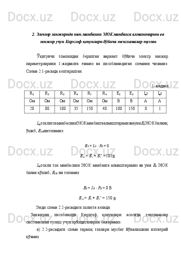  
 
2. Электр занжирида ток манбаини ЭЮК манбаига алмаштириш ва
занжир учун Кирхгоф қонунлари бўйича тенгламалар тузиш 
 
Ўқитувчи   томонидан   берилган   вариант   бўйича   электр   занжир
параметрларини   1-жадвалга   ёзамиз   ва   хисобланадиган   схемани   чизамиз.
Схема 2.1-расмда келтирилган. 
 
1-жадвал 
R
1   R
2   R
3   R
4   R
5   R
6   E
2   E
3   I
к 2  I
к 3  
Ом  Ом  Ом  Ом  Ом  Ом  B  B  A  A 
20  80  100  35  150  40  100  150  0  1 
 
I
к2 токлитокманбасиниЭЮКманбаигаалмаштирамизвауни Е
2 ЭЮКбиланқ
ўшиб,  Е
2.0 нитопамиз: 
 
E 2  =  I к 2  ⋅ R 2  =  0  
E
20  =  E
2  +  E
2 ′ = 181
В  
I
к3 токли ток манбасини ЭЮК  манбаига  алмаштирамиз ва уни   Е
3   ЭЮК
билан қўшиб,  Е
3.0  ни топамиз: 
 
E 3  =  I к 3  ⋅ R 3  =  0 В 
E
30  =  E
3  +  E
3 ′ =  150 
В  
  Энди схема 2.2-расмдаги холатга келади. 
  Занжирни   хисоблашда   Кирхгоф   қонунлари   асосида   тенгламалар
системасини тузиш учун қуйидагиларни бажарамиз: 
  а)   2.2-расмдаги   схема   тармоқ   токлари   мусбат   йўналишини   ихтиёрий
қўямиз.  