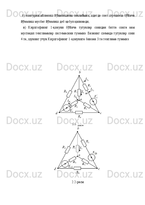  б) контурни айланиш йўналишини танлаймиз, одатда соат стрелкаси бўйича
йўналиш мусбат йўналиш деб қабул қилинади; 
  в)   Кирхгофнинг   1-қонуни   бўйича   тугунлар   сонидан   битта   сонга   кам
мустақил тенгламалар системасини тузамиз. Бизнинг схемада тугунлар сони
4 та, шунинг учун Кирхгофнинг 1-қонунига биноан 3 та тенглама тузамиз: 
 
 
 
 
2.2-расм 
 2.1-
расм  
  