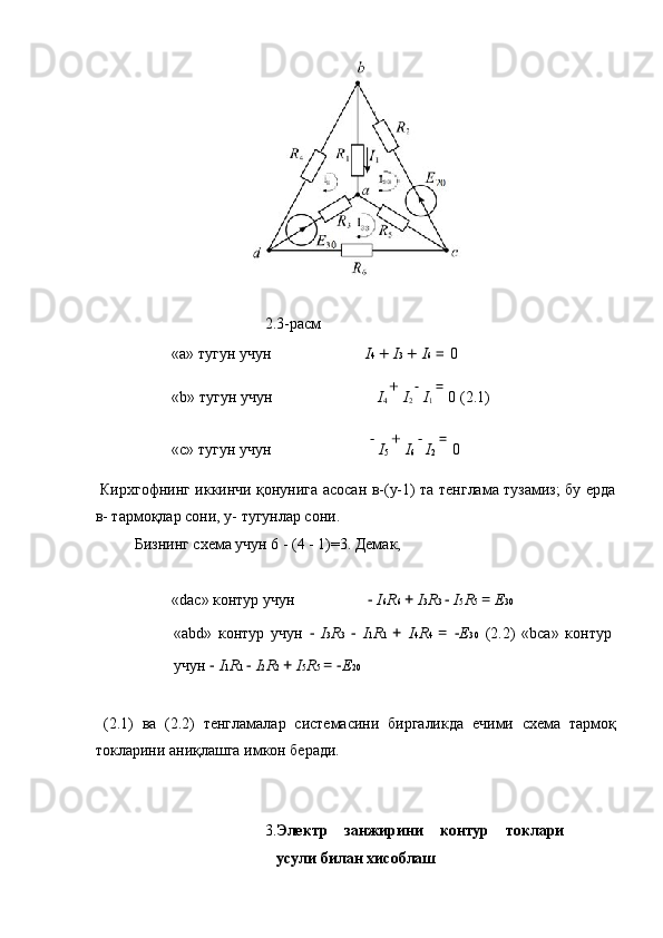  
2. 3-расм 
«a»  тугун   учун       I 4  +  I 3  +  I 6  =  0
«b»  тугун   учун       I
4  + 
I
2   −
I
1  = 
0  (2.1) 
«c»  тугун   учун        	
−
I
5  + 
I
6   	−
I
2  = 
0  
  Кирхгофнинг иккинчи қонунига асосан в-(у-1) та тенглама тузамиз; бу ерда
в- тармоқлар сони, у- тугунлар сони. 
  Бизнинг схема учун 6 - (4 - 1)=3. Демак, 
 
«dac» контур учун    −  I 6 R 6  +  I 3 R 3  −  I 5 R 5  =  E 30  
«abd»   контур   учун   −   I 3 R 3   −   I 1 R 1   +   I 4 R 4   =   − E 30   (2.2)   «bca»   контур
учун  −  I 1 R 1  −  I 2 R 2  +  I 5 R 5  = − E 20  
 
  (2.1)   ва   (2.2)   тенгламалар   системасини   биргаликда   ечими   схема   тармоқ
токларини аниқлашга имкон беради. 
 
 
3. Электр   занжирини   контур   токлари
усули билан хисоблаш   