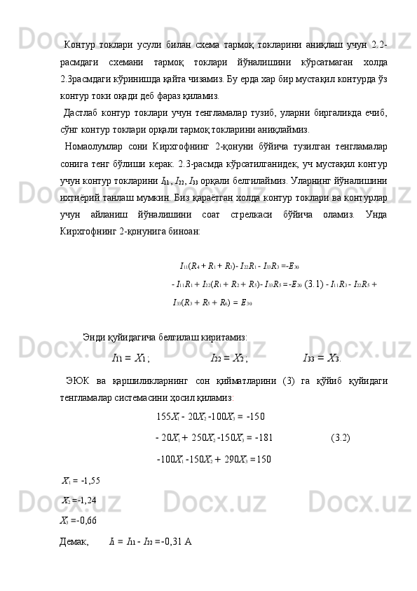   Контур   токлари   усули   билан   схема   тармоқ   токларини   аниқлаш   учун   2.2-
расмдаги   схемани   тармоқ   токлари   йўналишини   кўрсатмаган   холда
2.3расмдаги кўринишда қайта чизамиз. Бу ерда хар бир мустақил контурда ўз
контур токи оқади деб фараз қиламиз. 
  Дастлаб   контур   токлари   учун   тенгламалар   тузиб,   уларни   биргаликда   ечиб,
сўнг контур токлари орқали тармоқ токларини аниқлаймиз. 
  Номаoлумлар   сони   Кирхгофнинг   2-қонуни   бўйича   тузилган   тенгламалар
сонига тенг бўлиши керак. 2.3-расмда кўрсатилганидек, уч мустақил контур
учун контур токларини  I
11 ,  I
22 ,  I
33  орқали белгилаймиз. Уларнинг йўналишини
ихтиёрий танлаш мумкин. Биз қараётган холда контур токлари ва контурлар
учун   айланиш   йўналишини   соат   стрелкаси   бўйича   оламиз.   Унда
Кирхгофнинг 2-қонунига биноан: 
 
I 11 ( R 4  +  R 1  +  R 3 ) −  I 22 R 1  −  I 33 R 3  =− E 30
 − I 11 R 1  +  I 22 ( R 1  +  R 2  +  R 5 )  	− I 33 R 5  =	− E 20  (3.1)   	− I 11 R 3   	− I 22 R 5  + 
I 33 ( R 3  +  R 5  +  R 6 )  =  E 30
 
  Энди   қуйидагича   белгилаш   киритамиз : 
I 11  =  X 1  ;    I 22  =  X 2  ;    I 33  =  X 3 . 
  ЭЮК   ва   қаршиликларнинг   сон   қийматларини   (3)   га   қўйиб   қуйидаги
тенгламалар   системасини   ҳосил   қиламиз : 
        155 X
1   	
− 20 X
2  − 100 X
3  = 	− 150  
     	
− 20 X
1  +  250 X
2  − 150 X
3  = 	− 181     (3.2) 
        − 100 X
1  − 150 X
2  +  290 X
3  = 150  
X
1  = 	
− 1,55  
X
2  =
− 1,24  
X
3  =
− 0,66 
Демак ,  I 1  =  I 11   	
− I 22  =	− 0,31   А   