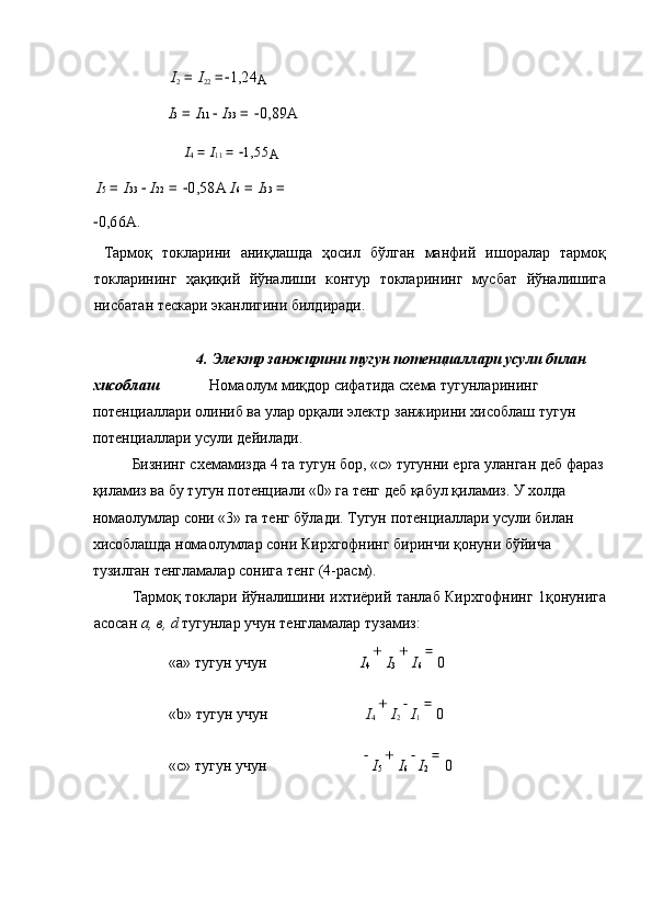     I
2  =  I
22  =− 1,24
А  
    I 3  =  I 11   	
− I 33  = 	− 0,89 А  
    I
4  =  I
11  = 	
− 1,55
А  
  I 5  =  I 33   	
− I 22  = 	− 0,58 А   I 6  =  I 33  = 
− 0,66 А . 
  Тармоқ   токларини   аниқлашда   ҳосил   бўлган   манфий   ишоралар   тармоқ
токларининг   ҳақиқий   йўналиши   контур   токларининг   мусбат   йўналишига
нисбатан   тескари   эканлигини   билдиради . 
 
4.  Электр   занжирини   тугун   потенциаллари   усули   билан  
хисоблаш     Нома o лум   миқдор   сифатида   схема   тугунларининг  
потенциаллари   олиниб   ва   улар   орқали   электр   занжирини   хисоблаш   тугун  
потенциаллари   усули   дейилади . 
  Бизнинг   схемамизда  4  та   тугун   бор , « с »  тугунни   ерга   уланган   деб   фараз
қиламиз   ва   бу   тугун   потенциали  «0»  га   тенг   деб   қабул   қиламиз .  У   холда  
нома o лумлар   сони  «3»  га   тенг   бўлади .  Тугун   потенциаллари   усули   билан  
хисоблашда   нома o лумлар   сони   Кирхгофнинг   биринчи   қонуни   бўйича  
тузилган   тенгламалар   сонига   тенг  (4- расм ). 
  Тармоқ   токлари   йўналишини   ихтиёрий   танлаб   Кирхгофнинг  1 қонунига
асосан   a,  в , d   тугунлар   учун   тенгламалар   тузамиз : 
«a»  тугун   учун       I
4  + 
I
3  + 
I
6  = 
0  
«b»  тугун   учун       I
4  + 
I
2   	
−
I
1  = 
0  
«c»  тугун   учун        	
−
I
5  + 
I
6   	−
I
2  = 
0  
 
    