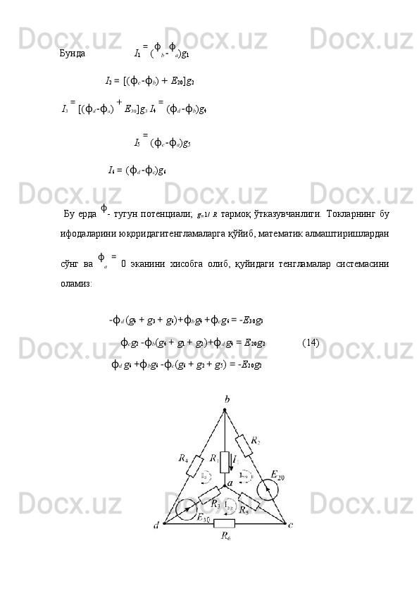 Бунда I
1  = 
( ϕ
b  − ϕ
a ) g
1              
    I
2  =  [( ϕ
c  − ϕ
b )  +  E
20 ] g
2          
  I
3  = 
[( ϕ
d  − ϕ
a )  + 
E
30 ] g
3   I
4  = 
( ϕ
d  − ϕ
b ) g
4  
      I
5  = 
( ϕ
c  − ϕ
a ) g
5                
    I
6  =  ( ϕ
d  − ϕ
c ) g
6            
 
  Бу   ерда   ϕ
-   тугун   потенциали;   g
= 1/   R   тармоқ   ўтказувчанлиги.   Токларнинг   бу
ифодаларини юқоридагитенгламаларга қўйиб, математик алмаштиришлардан
сўнг   ва   ϕ
a   =  
0   эканини   хисобга   олиб,   қуйидаги   тенгламалар   системасини
оламиз: 
 
− ϕ d  ( g 4  +  g 3  +  g 6 ) + ϕ b g 4  + ϕ c g 6  = − E 30 g 3
ϕ c g 2  − ϕ b ( g 4  +  g 1  +  g 2 ) + ϕ d  g 4  =  E 20 g 2  (14) 
ϕ d  g 6  + ϕ b g 6  − ϕ c ( g 6  +  g 2  +  g 5 )  = − E 20 g 2
 
  