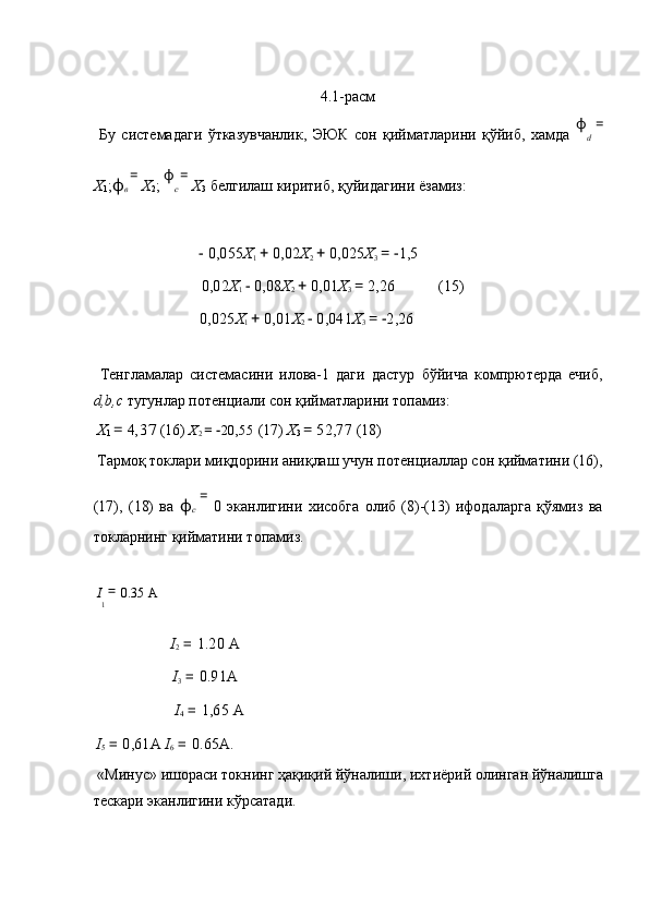  
4.1-расм 
  Бу   системадаги   ўтказувчанлик,   ЭЮК   сон   қийматларини   қўйиб,   хамда   ϕ
d   =
X
1 ; ϕ
в  = 
X
2 ;  ϕ
c  = 
X
3  белгилаш киритиб, қуйидагини ёзамиз: 
 
      −  0,055 X
1  +  0,02 X
2  +  0,025 X
3  = − 1,5  
  0,02 X
1  −  0,08 X
2  +  0,01 X
3  =  2,26   (15) 
      0,025 X
1  +  0,01 X
2  −  0,041 X
3  = − 2,26  
 
  Тенгламалар   системасини   илова-1   даги   дастур   бўйича   компpютерда   ечиб,
d,b,c  тугунлар потенциали сон қийматларини топамиз: 
  X
1  =  4,37  (16)  X
2  = − 20,55  (17)  X
3  =  52,77  (18) 
 Тармоқ токлари миқдорини аниқлаш учун потенциаллар сон қийматини (16),
(17),   (18)   ва   ϕ
с   =  
0   эканлигини   хисобга   олиб   (8)-(13)   ифодаларга   қўямиз   ва
токларнинг қийматини топамиз. 
 
  I
1  = 
0.35
  А  
    I
2  =  1.20  А  
    I
3  =  0.91 А  
    I
4  =  1,65  А  
  I
5  =  0,61 А   I
6  =  0.65 А . 
 « Минус »  ишораси   токнинг   ҳақиқий   йўналиши ,  ихтиёрий   олинган   йўналишга
тескари   эканлигини   кўрсатади . 
  