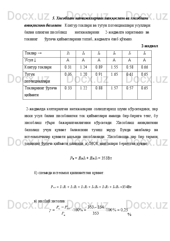 5.  Хисоблаш   натижаларини   таққослаш   ва   хисоблаш  
аниқлигини   бахолаш   Контур   токлари   ва   тугун   потенциаллари   усуллари  
билан   олинган   хисоблаш   натижаларини   2- жадвалга   киритамиз   ва  
токнинг   ўртача   қийматларини   топиб ,  жадвалга   ёзиб   қўямиз . 
2-жадвал 
Токлар →  I 1  I
2   I
3   I
4   I
5   I
6  
Усул ↓  A  A  A  A  A  A 
Контур токлари  0.31  1.24  0.89  1.55  0.58  0.66 
Тугун 
потенциаллари  0.35  1.20  0.91  1.65  0.61  0.65 
Токларнинг ўртача 
қиймати  0.33  1.22  0.88  1.57  0.57  0.65 
 
  2-жадвалда   келтирилган   натижаларни   солиштириш   шуни   кўрсатадики,   хар
икки   усул   билан   хисобланган   ток   қийматлари   амалда   бир-бирига   тенг,   бу
хисоблаш   тўьри   бажарилганлигини   кўрсатади.   Хисоблаш   аниқлигини
бахолаш   учун   қувват   балансини   тузиш   зарур.   Бунда   манбалар   ва
истеoмолчилар   қуввати   алоъида   хисобланади.   Хисоблашда   хар   бир   тармоқ
токининг ўртача қиймати олинади. а) ЭЮК манбалари бераётган қувват: 
 
P м  =  E 10 I 1  +  E 20 I 2  =  353Вт  
 
  б) схемада истеoмол қилинаётган қувват: 
 
P ист   =  I 12 R 1  +  I 22 R 2  +  I 32 R 3  +  I 42 R 4  +  I 52 R 5  +  I 62 R 6  = 354 Вт
 
  в) нисбий хатолик 
%