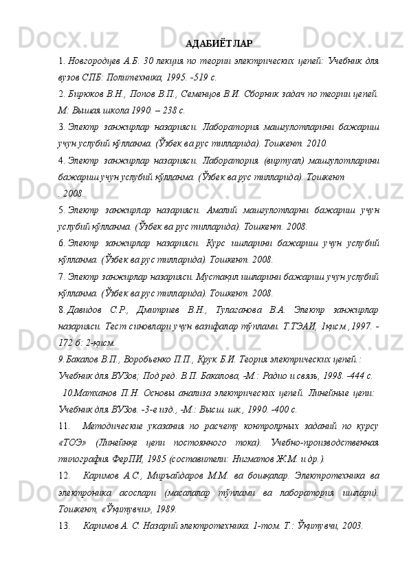 АДАБИЁТЛАР 
1. Новгородцев   А.Б.  30   лекция   по  теории   электрических   цепей:   Учебник   для
вузов СПБ: Политехника, 1995. -519 с. 
2. Бирюков В.Н., Попов В.П., Семенцов В.И. Сборник задач по теории цепей.
М: Вышая школа 1990. – 238 с. 
3. Электр   занжирлар   назарияси.   Лаборатория   машғулотларини   бажариш
учун услубий қўлланма. (Ўзбек ва рус тилларида). Тошкент. 2010. 
4. Электр   занжирлар   назарияси.   Лаборатория   (виртуал)   машғулотларини
бажариш учун услубий қўлланма. (Ўзбек ва рус тилларида). Тошкент 
. 2008. 
5. Электр   занжирлар   назарияси.   Амалий   машғулотларни   бажариш   учун
услубий қўлланма. (Ўзбек ва рус тилларида). Тошкент. 2008. 
6. Электр   занжирлар   назарияси.   Курс   ишларини   бажариш   учун   услубий
қўлланма. (Ўзбек ва рус тилларида). Тошкент. 2008. 
7. Электр занжирлар назарияси. Мустақил ишларини бажариш учун услубий
қўлланма. (Ўзбек ва рус тилларида). Тошкент. 2008. 
8. Давидов   С.Р.,   Дмитриев   В.Н.,   Тулаганова   В.А.   Электр   занжирлар
назарияси. Тест синовлари учун вазифалар тўплами. Т.ТЭАИ, 1қисм ,1997. -
172 б: 2-қисм. 
9.Бакалов В.П., Воробьенко П.П., Крук Б.И. Теория электрических цепей.: 
Учебник для ВУЗов; Под ред. В.П. Бакалова, -М.: Радио и связь, 1998. -444 с. 
  10.Матханов   П.Н.   Основы   анализа   электрических   цепей.   Линейные   цепи:
Учебник для ВУЗов. -3-е изд., -М.: Высш. шк., 1990. -400 с. 
11. Методические   указания   по   расчету   контролpных   заданий   по   курсу
«ТОЭ»   (Линейнқе   цепи   постоянного   тока).   Учебно-производственная
типография ФерПИ, 1985 (составители: Нигматов Ж.М. и др.). 
12. Каримов   А.С.,   Миръайдаров   М.М.   ва   бошқалар.   Электротехника   ва
электроника   асослари   (масалалар   тўплами   ва   лаборатория   ишлари).
Тошкент, «Ўқитувчи», 1989. 
13. Каримов А. С. Назарий электротехника. 1-том. Т.: Ўқитувчи, 2003.