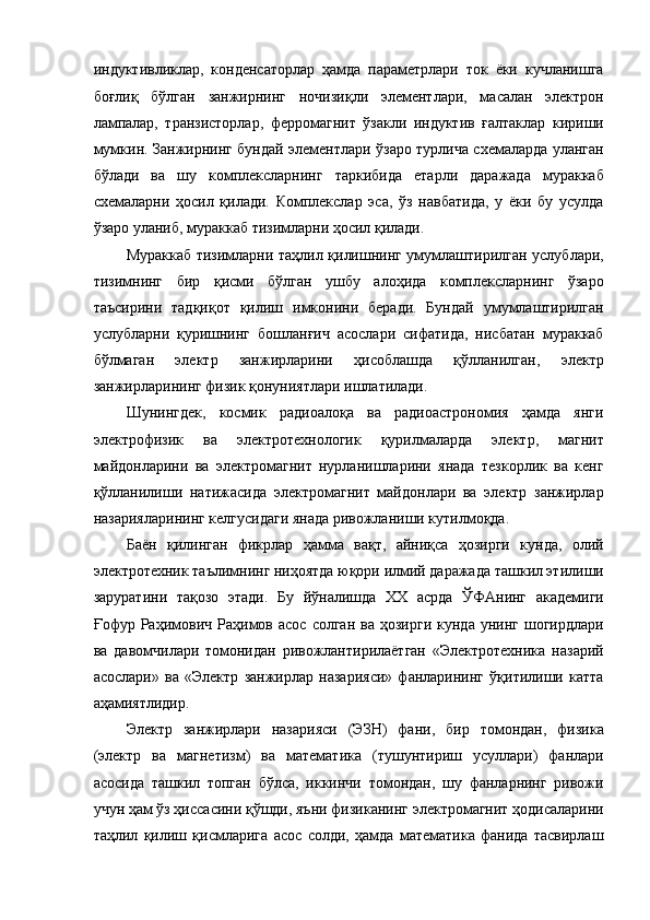 индуктивликлар,   конденсаторлар   ҳамда   параметрлари   ток   ёки   кучланишга
боғлиқ   бўлган   занжирнинг   ночизиқли   элементлари,   масалан   электрон
лампалар,   транзисторлар,   ферромагнит   ўзакли   индуктив   ғалтаклар   кириши
мумкин. Занжирнинг бундай элементлари ўзаро турлича схемаларда уланган
бўлади   ва   шу   комплексларнинг   таркибида   етарли   даражада   мураккаб
схемаларни   ҳосил   қилади.   Комплекслар   эса,   ўз   навбатида,   у   ёки   бу   усулда
ўзаро уланиб, мураккаб тизимларни ҳосил қилади. 
Мураккаб тизимларни таҳлил қилишнинг умумлаштирилган услублари,
тизимнинг   бир   қисми   бўлган   ушбу   алоҳида   комплексларнинг   ўзаро
таъсирини   тадқиқот   қилиш   имконини   беради.   Бундай   умумлаштирилган
услубларни   қуришнинг   бошланғич   асослари   сифатида,   нисбатан   мураккаб
бўлмаган   электр   занжирларини   ҳисоблашда   қўлланилган,   электр
занжирларининг физик қонуниятлари ишлатилади. 
Шунингдек,   космик   радиоалоқа   ва   радиоастрономия   ҳамда   янги
электрофизик   ва   электротехнологик   қурилмаларда   электр,   магнит
майдонларини   ва   электромагнит   нурланишларини   янада   тезкорлик   ва   кенг
қўлланилиши   натижасида   электромагнит   майдонлари   ва   электр   занжирлар
назарияларининг келгусидаги янада ривожланиши кутилмоқда. 
Баён   қилинган   фикрлар   ҳамма   вақт,   айниқса   ҳозирги   кунда,   олий
электротехник таълимнинг ниҳоятда юқори илмий даражада ташкил этилиши
заруратини   тақозо   этади.   Бу   йўналишда   ХХ   асрда   ЎФАнинг   академиги
Ғофур  Раҳимович  Раҳимов  асос  солган   ва  ҳозирги   кунда  унинг  шогирдлари
ва   давомчилари   томонидан   ривожлантирилаётган   «Электротехника   назарий
асослари»   ва   «Электр   занжирлар   назарияси»   фанларининг   ўқитилиши   катта
аҳамиятлидир. 
Электр   занжирлари   назарияси   (ЭЗН)   фани,   бир   томондан,   физика
(электр   ва   магнетизм)   ва   математика   (тушунтириш   усуллари)   фанлари
асосида   ташкил   топган   бўлса,   иккинчи   томондан,   шу   фанларнинг   ривожи
учун ҳам ўз ҳиссасини қўшди, яъни физиканинг электромагнит ҳодисаларини
таҳлил   қилиш   қисмларига   асос   солди,   ҳамда   математика   фанида   тасвирлаш 