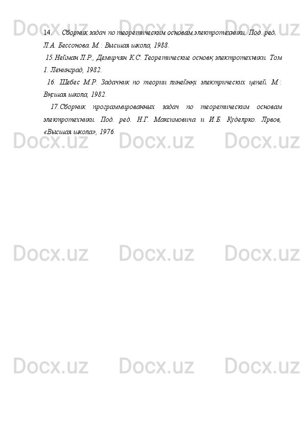 14. Сборник задач по теоретическим основам электротехники. Под. ред. 
Л.А. Бессонова. М.: Высшая школа, 1988. 
  15.Нейман Л.Р., Демирчян К.С. Теоретические основқ электротехники. Том
1. Ленинград, 1982. 
  16.   Шебес   М.Р.   Задачник   по   теории   линейнқх   электрических   цепей.   М.:
Вқсшая школа, 1982. 
  17.Сборник   программированных   задач   по   теоретическим   основам
электротехники.   Под.   ред.   Н.Г.   Максимовича   и   И.Б.   Куделpко.   Лpвов,
«Высшая школа», 1976. 