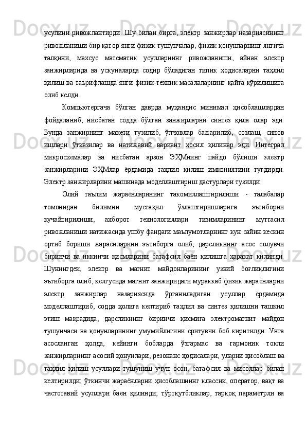 усулини   ривожлантирди.   Шу   билан   бирга,   электр   занжирлар   назариясининг
ривожланиши бир қатор янги физик тушунчалар, физик қонунларнинг янгича
талқини,   махсус   математик   усулларнинг   ривожланиши,   айнан   электр
занжирларида   ва   ускуналарда   содир   бўладиган   типик   ҳодисаларни   таҳлил
қилиш ва таърифлашда янги физик-техник масалаларнинг қайта қўрилишига
олиб келди. 
Компьютергача   бўлган   даврда   муҳандис   минимал   ҳисоблашлардан
фойдаланиб,   нисбатан   содда   бўлган   занжирларни   синтез   қила   олар   эди.
Бунда   занжирнинг   макети   тузилиб,   ўлчовлар   бажарилиб,   созлаш,   синов
ишлари   ўтказилар   ва   натижавий   вариант   ҳосил   қилинар   эди.   Интеграл
микросхемалар   ва   нисбатан   арзон   ЭҲМнинг   пайдо   бўлиши   электр
занжирларини   ЭҲМлар   ёрдамида   таҳлил   қилиш   имкониятини   туғдирди.
Электр занжирларини машинада моделлаштириш дастурлари тузилди. 
Олий   таълим   жараёнларининг   такомиллаштирилиши   -   талабалар
томонидан   билимни   мустақил   ўзлаштиришларига   эътиборни
кучайтирилиши,   ахборот   технологиялари   тизимларининг   муттасил
ривожланиши натижасида ушбу фандаги маълумотларнинг кун сайин кескин
ортиб   бориши   жараёнларини   эътиборга   олиб,   дарсликнинг   асос   солувчи
биринчи   ва   иккинчи   қисмларини   батафсил   баён   қилишга   ҳаракат   қилинди.
Шунингдек,   электр   ва   магнит   майдонларининг   узвий   боғлиқлигини
эътиборга олиб, келгусида магнит занжиридаги мураккаб физик жараёнларни
электр   занжирлар   назариясида   ўрганиладиган   усуллар   ёрдамида
моделлаштириб,   содда   ҳолига   келтириб   таҳлил   ва   синтез   қилишни   ташкил
этиш   мақсадида,   дарсликнинг   биринчи   қисмига   электромагнит   майдон
тушунчаси   ва   қонунларининг   умумийлигини  ёритувчи   боб   киритилди.   Унга
асосланган   ҳолда,   кейинги   бобларда   ўзгармас   ва   гармоник   токли
занжирларнинг асосий қонунлари, резонанс ҳодисалари, уларни ҳисоблаш ва
таҳлил   қилиш   усуллари   тушуниш   учун   осон,   батафсил   ва   мисоллар   билан
келтирилди; ўткинчи жараёнларни ҳисоблашнинг классик, оператор, вақт ва
частотавий   усуллари   баён   қилинди;   тўртқутбликлар,   тарқоқ   параметрли   ва