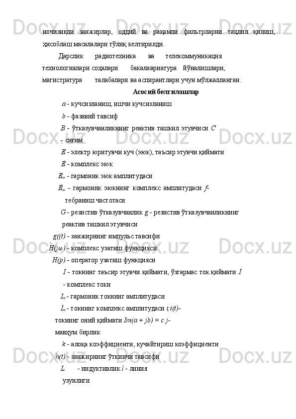 ночизиқли   занжирлар,   оддий   ва   рақамли   фильтрларни   таҳлил   қилиш,
ҳисоблаш масалалари тўлиқ келтирилди. 
 Дарслик  радиотехника  ва  телекоммуникация 
технологиялари соҳалари  бакалавриатура  йўналишлари, 
магистратура  талабалари  ва аспирантлари учун мўлжалланган. 
Асосий белгилашлар 
a -  кучсизланиш, ишчи кучсизланиш 
b -  фазавий тавсиф 
B -   ўтказувчанликнинг реактив ташкил этувчиси   C
-  сиғим 
E -  электр юритувчи куч (эюк), таъсир этувчи қиймати 
Ė -  комплекс эюк 
E
m  -  гармоник эюк амплитудаси 
Ė
m   -   гармоник   эюкнинг   комплекс   амплитудаси   f-
тебраниш частотаси 
G -  резистив ўтказувчанлик  g -  резистив ўтказувчанликнинг
реактив ташкил этувчиси 
g((t) -  занжирнинг импульс тавсифи 
H(jω) -  комплекс узатиш функцияси 
H(p) -  оператор узатиш функцияси 
I -  токнинг таъсир этувчи қиймати, ўзгармас ток қиймати  İ
-  комплекс токи 
I
m  -  гармоник токнинг амплитудаси 
İ
m  -  токнинг комплекс амплитудаси  i,i(t)- 
токнинг оний қиймати  Im(a + jb) = c j- 
мавҳум бирлик 
k -  алоқа коэффициенти, кучайтириш коэффициенти 
h(t) -  занжирнинг ўткинчи тавсифи 
L -  индуктивлик  l -  линия 
узунлиги  