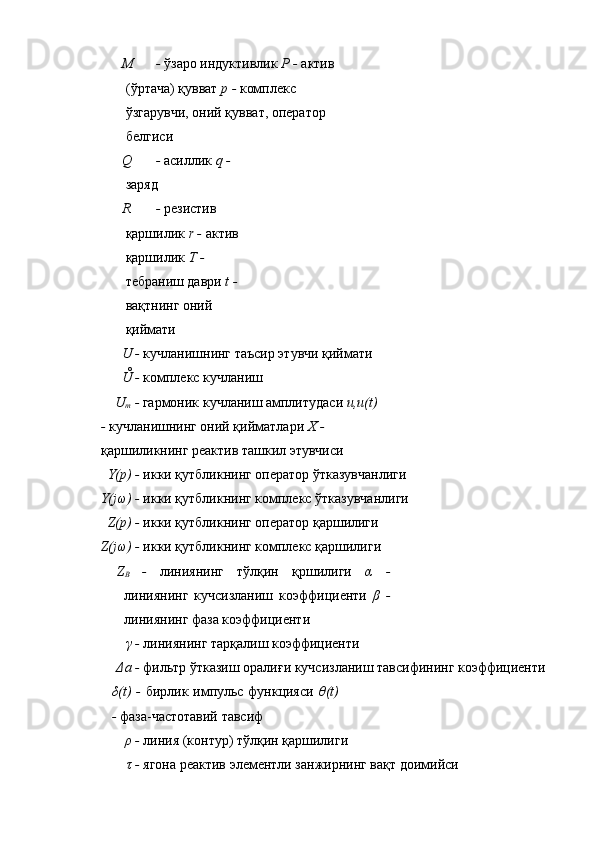 M -  ўзаро индуктивлик  P -  актив 
(ўртача) қувват  p -  комплекс 
ўзгарувчи, оний қувват, оператор 
белгиси 
Q -  асиллик  q - 
заряд 
R -  резистив 
қаршилик  r -  актив 
қаршилик  T - 
тебраниш даври  t - 
вақтнинг оний 
қиймати 
U -  кучланишнинг таъсир этувчи қиймати 
Ů -  комплекс кучланиш 
U
m  -  гармоник кучланиш амплитудаси  u,u(t) 
-  кучланишнинг оний қийматлари  X - 
қаршиликнинг реактив ташкил этувчиси 
Y(p) -  икки қутбликнинг оператор ўтказувчанлиги 
Y(jω) -  икки қутбликнинг комплекс ўтказувчанлиги 
Z(p) -  икки қутбликнинг оператор қаршилиги 
Z(jω) -  икки қутбликнинг комплекс қаршилиги 
Z
B   -   линиянинг   тўлқин   қршилиги   α   -
линиянинг   кучсизланиш   коэффициенти   β   -
линиянинг фаза коэффициенти 
γ -  линиянинг тарқалиш коэффициенти 
Δa -  фильтр ўтказиш оралиғи кучсизланиш тавсифининг коэффициенти 
δ(t) -   бирлик импульс функцияси   θ(t)
-  фаза-частотавий тавсиф 
ρ -  линия (контур) тўлқин қаршилиги 
τ -  ягона реактив элементли занжирнинг вақт доимийси  