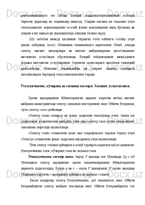 ривожланишларга   эга   бўлди.   Бундай   соддалаштиришларнинг   асосида
бирнеча   фаразлар   ва   таҳминлар   мавжуд.   Уларни   англаш   ва   баҳолаш   учун
электромагнит   жараёнларнинг   асосий   физик   қонунларини   аниқ   ўрганиш   ва
уларни кенг миқъёсда умумлаштира олишни билиш зарур. 
Шу   сабабли   мазкур   қисмнинг   биринчи   боби   кейинги   боблар   учун
физик   пойдевор   (асос)   бўлишини   таъминлашга   қаратилган   бўлиб,   уларда
электр,   магнит   занжирлари   ва   магнит   майдонларини   ҳисоблашнинг
математик   услублари   кўрсатилади.   Бундай   пойдеворнинг   мавжудлиги
формал   математик   услубларнинг   берилган   ҳолатларига   нисбатан   танқидий
муносабатда   бўлишни   таъминлайди   ва   уларни   ташкил   этишдаги
хатоликларни бартараф этиш имкониятини беради. 
 
Ўтказувчанлик, кўчириш ва силжиш токлари. Токнинг узлуксизлиги. 
 
Эркин   зарядларнинг   йўналтирилган   ҳаракат   жараёни   ва/ёки   магнит
майдони мавжудлигида электр силжиши векторининг вақт бўйича ўзгариши,
тўла электр токи  дейилади. 
«Электр   токи»   атамаси   на   фақат   ҳодисани   тавсифлаш   учун,   балки   шу
ҳодисанинг жадаллигини аниқлаш учун ҳам «электр токи кучи» атамасининг
синоними сифатида ишлатилади. 
«Электр   токи»   атамасини   икки   хил   таърифлашга   бархам   бериш   учун
«Электр» атамасини фақат ҳодисани ифодалаш учун ишлатилади. 
Тўла электр токини қуйидаги асосий турларга ажратиш қабул қилинган: 
ўтказувчанлик токи, кўчириш токи ва силжиш токи. 
Ўтказувчанлик   электр   токи ,   бирор   V   ҳажмда   ёки   бўшлиқда   Σq
i ·v
i   ≠0
бўлгандаги   электр   зарядининг   эркин   ташувчиларининг   йўналтирилган
ҳаракати ҳодисасидир.  Бунда   q
i   ва   v
i   – жисм   V   ҳажмининг   N   эркин зарядлар
тўпламига кирувчи  i -зарядининг қиймати ва ҳаракат тезлиги. 
  Баъзи   моддалар   электр   ўтказувчанлик,   деб   номланган,   вақт   бўйича
ўзгармайдиган   электр   майдон   таъсирида   вақт   бўйича   ўзгармайдиган   ток 