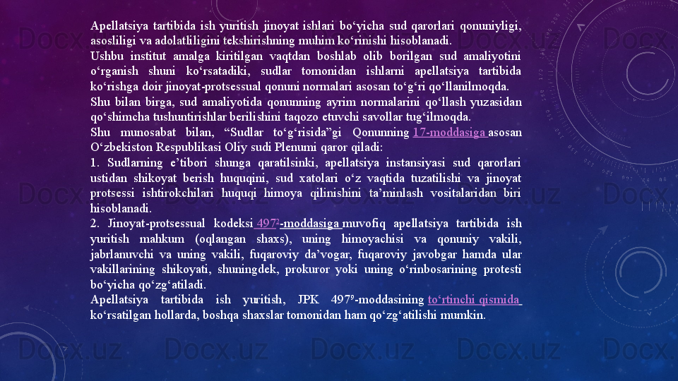 Apellatsiya  tartibida  ish  yuritish  jinoyat  ishlari  bo‘yicha  sud  qarorlari  qonuniyligi, 
asosliligi va adolatliligini tekshirishning muhim ko‘rinishi hisoblanadi.
Ushbu  institut  amalga  kiritilgan  vaqtdan  boshlab  olib  borilgan  sud  amaliyotini 
o‘rganish  shuni  ko‘rsatadiki,  sudlar  tomonidan  ishlarni  apellatsiya  tartibida 
ko‘rishga doir jinoyat-protsessual qonuni normalari asosan to‘g‘ri qo‘llanilmoqda.
Shu  bilan  birga,  sud  amaliyotida  qonunning  ayrim  normalarini  qo‘llash  yuzasidan 
qo‘shimcha tushuntirishlar berilishini taqozo etuvchi savollar tug‘ilmoqda.
Shu  munosabat  bilan,  “Sudlar  to‘g‘risida”gi  Qonunning  17-moddasiga	  asosan 
O‘zbekiston Respublikasi Oliy sudi Plenumi qaror qiladi:
1.  Sudlarning  e’tibori  shunga  qaratilsinki,  apellatsiya  instansiyasi  sud  qarorlari 
ustidan  shikoyat  berish  huquqini,  sud  xatolari  o‘z  vaqtida  tuzatilishi  va  jinoyat 
protsessi  ishtirokchilari  huquqi  himoya  qilinishini  ta’minlash  vositalaridan  biri 
hisoblanadi.
2.  Jinoyat-protsessual  kodeksi  	
497 2
-moddasiga	  muvofiq  apellatsiya  tartibida  ish 
yuritish  mahkum  (oqlangan  shaxs),  uning  himoyachisi  va  qonuniy  vakili, 
jabrlanuvchi  va  uning  vakili,  fuqaroviy  da’vogar,  fuqaroviy  javobgar  hamda  ular 
vakillarining  shikoyati,  shuningdek,  prokuror  yoki  uning  o‘rinbosarining  protesti 
bo‘yicha qo‘zg‘atiladi.
Apellatsiya  tartibida  ish  yuritish,  JPK  497 9
-moddasining	
  to‘rtinchi   qismida  
ko‘rsatilgan hollarda, boshqa shaxslar tomonidan ham qo‘zg‘atilishi mumkin. 