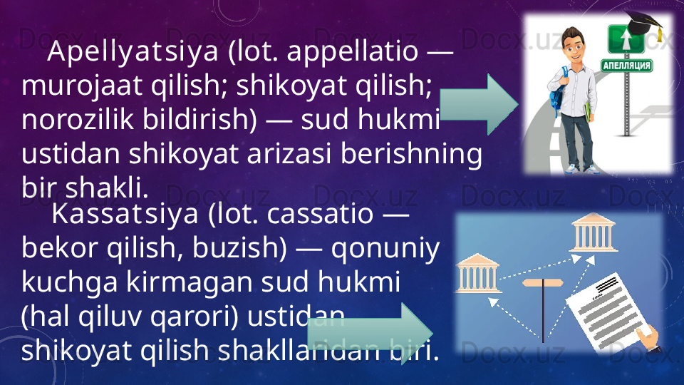 Kassat siy a  (lot. cassatio — 
bekor qilish, buzish) — qonuniy 
kuchga kirmagan sud hukmi 
(hal qiluv qarori) ustidan 
shikoyat qilish shakllaridan biri.      Apelly at siy a  (lot. appellatio — 
murojaat qilish; shikoyat qilish; 
norozilik bildirish) — sud hukmi 
ustidan shikoyat arizasi berishning 
bir shakli.