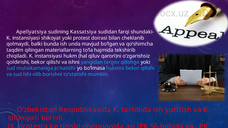 Apelly at siy a  sudining  Kassat siy a  sudidan farqi shundaki- 
K. instansiyasi shikoyat yoki protest doirasi bilan cheklanib 
qolmaydi, balki bunda ish unda mavjud boʻlgan va qoʻshimcha 
taqdim qilingan materiallarning toʻla hajmida tekshirib 
chiqiladi. K. instansiyasi hukm (hal qiluv qarori)ni oʻzgarishsiz 
qoldirishi, bekor qilishi va ishni  yangidan tergov qilishga  yoki 
sud muhokamasiga joʻnatishi  yo boʻlmasa  hukmni bekor qilishi 
va sud ishi olib borishni toʻxtatishi mumkin.
      Oʻzbek ist on Respublik asida K. t art ibida ish y urit ish v a K. 
shik oy at i berish
(K. prot est a k elt irish) qonunqoidalari J PK 56-bobida v a FPK 
38-bobida belgilab berilgan.