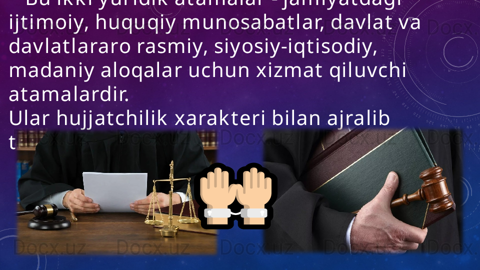      Bu ik k i y uridik  at amalar - jamiy at dagi 
ijt imoiy, huquqiy  munosabat lar, dav lat  v a 
dav lat lararo rasmiy, siy osiy -iqt isodiy, 
madaniy  aloqalar uchun xizmat  qiluv chi 
at amalardir.
Ular hujjat chilik  xarak t eri bilan ajralib 
t uradi.                 