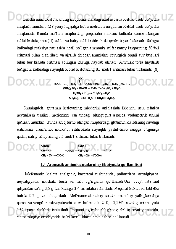 Barcha aminokislotalaming miqdorini ulardagi azot asosida Keldal usuli bo‘yicha
aniqlash mumkin. Me’yoriy hujjjatga ko‘ra metionin miqdorini Keldal usuli bo‘yicha
aniqlanadi.   Bunda   ma’lum   miqdordagi   preparatni   maxsus   kolbada   konsentrlangan
sulfat kislota, mis (II) sulfat va kaliy sulfat ishtirokida qizdirib parchalanadi. So'ngra
kolbadagi reaksiya natijasida hosil bo‘lgan ammoniy sulfat natriy ishqorining 30 %li
eritmasi   bilan   qizdiriladi   va   ajralib   chiqqan   ammiakni   sovutgich   orqali   suv   bug‘lari
bilan   bor   kislota   eritmasi   solingan   idishga   haydab   olinadi.   Ammiak   to‘la   haydalib
bo'lgach, kolbadagi suyuqlik xlorid kislotaning 0,1 mol/1 eritmasi bilan titrlanadi:  [8]
Shuningdek,   glutamin   kislotaning   miqdorini   aniqlashda   ikkinchi   usul   sifatida
neytrallash   usulini,   metioninni   esa   undagi   oltingugurt   asosida   yodometrik   usulni
qo'llash mumkin. Bunda aniq tortib olingan miqdordagi glutamin kislotaning suvdagi
eritmasini   bromtimol   indikator   ishtirokida   suyuqlik   yashil-havo   rangga   o‘tguniga
qadar, natriy ishqorining 0,1 mol/1 eritmasi bilan titrlanadi: 
1.4     Aromatik aminokislotalar    ning tibbiyotda qo’llanilishi   
Mefenamin   kislota   analgetik,   haroratni   tushirishda,   poliartritda,   artralgiyada,
neyralgiyada,   mushak,   bosh   va   tish   og‘riganda   qo‘lIanadi.Uni   ovqat   iste’mol
qilgandan so‘ng 0,5 g dan kuniga 3-4 marotaba ichiriladi. Preparat kukun va tabletka
holida   0,2   g   dan   chiqariladi.   Mefenaminat   natriy   sirtdan   mahalliy   yallig'lanishga
qarshi va yengil anesteziyalovchi ta’sir ko‘rsatadi. U 0,1-0,2 %li suvdagi eritma yoki
1 %li pasta shaklida ishlatiladi. Preparat og‘iz bo‘shlig‘idagi shilliq qavat yaralarida,
stomatologiya amaliyotida ba’zi kasalliklarni davolashda qo’llanadi.
10 