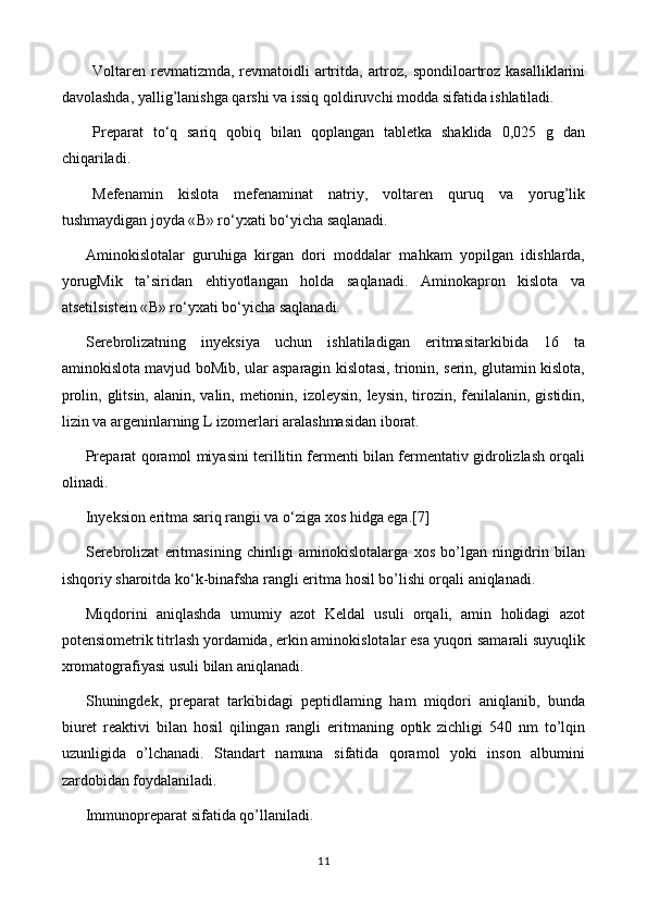 Voltaren  revmatizmda,  revmatoidli  artritda, artroz, spondiloartroz kasalliklarini
davolashda, yallig’lanishga qarshi va issiq qoldiruvchi modda sifatida ishlatiladi.
Preparat   to‘q   sariq   qobiq   bilan   qoplangan   tabletka   shaklida   0,025   g   dan
chiqariladi.
Mefenamin   kislota   mefenaminat   natriy,   voltaren   quruq   va   yorug’lik
tushmaydigan joyda « В » ro‘yxati bo‘yicha saqlanadi.
Aminokislotalar   guruhiga   kirgan   dori   moddalar   mahkam   yopilgan   idishlarda,
yorugMik   ta’siridan   ehtiyotlangan   holda   saqlanadi.   Aminokapron   kislota   va
atsetilsistein « В » ro‘yxati bo‘yicha saqlanadi.
Serebrolizatning   inyeksiya   uchun   ishlatiladigan   eritmasitarkibida   16   ta
aminokislota mavjud boMib, ular asparagin kislotasi, trionin, serin, glutamin kislota,
prolin, glitsin, alanin, valin, metionin, izoleysin, leysin, tirozin, fenilalanin, gistidin,
lizin va argeninlarning L izomerlari aralashmasidan iborat.
Preparat qoramol miyasini terillitin fermenti bilan fermentativ gidrolizlash orqali
olinadi.
Inyeksion eritma sariq rangii va o‘ziga xos hidga ega. [7]
Serebrolizat   eritmasining   chinligi   aminokislotalarga   xos   bo’lgan   ningidrin   bilan
ishqoriy sharoitda ko‘k-binafsha rangli eritma hosil bo’lishi orqali aniqlanadi.
Miqdorini   aniqlashda   umumiy   azot   Keldal   usuli   orqali,   amin   holidagi   azot
potensiometrik titrlash yordamida, erkin aminokislotalar esa yuqori samarali suyuqlik
xromatografiyasi usuli bilan aniqlanadi.
Shuningdek,   preparat   tarkibidagi   peptidlaming   ham   miqdori   aniqlanib,   bunda
biuret   reaktivi   bilan   hosil   qilingan   rangli   eritmaning   optik   zichligi   540   nm   to’lqin
uzunligida   o’lchanadi.   Standart   namuna   sifatida   qoramol   yoki   inson   albumini
zardobidan foydalaniladi.
Immunopreparat sifatida qo’llaniladi.
11 