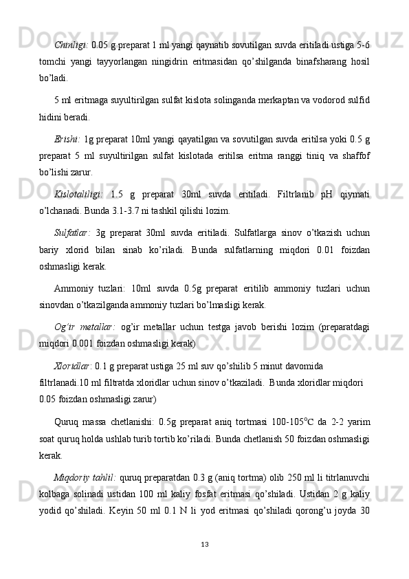 Chinligi:  0.05 g preparat 1 ml yangi qaynatib sovutilgan suvda eritiladi ustiga 5-6
tomchi   yangi   tayyorlangan   ningidrin   eritmasidan   qo’shilganda   binafsharang   hosil
bo’ladi.
5 ml eritmaga suyultirilgan sulfat kislota solinganda merkaptan va vodorod sulfid
hidini beradi.
Erishi:  1g preparat 10ml yangi qayatilgan va sovutilgan suvda eritilsa yoki 0.5 g
preparat   5   ml   suyultirilgan   sulfat   kislotada   eritilsa   eritma   ranggi   tiniq   va   shaffof
bo’lishi zarur.
Kislotaliligi:   1.5   g   preparat   30ml   suvda   eritiladi.   Filtrlanib   pH   qiymati
o’lchanadi. Bunda 3.1-3.7 ni tashkil qilishi lozim.
Sulfatlar:   3g   preparat   30ml   suvda   eritiladi.   Sulfatlarga   sinov   o’tkazish   uchun
bariy   xlorid   bilan   sinab   ko’riladi.   Bunda   sulfatlarning   miqdori   0.01   foizdan
oshmasligi kerak.
Ammoniy   tuzlari:   10ml   suvda   0.5g   preparat   eritilib   ammoniy   tuzlari   uchun
sinovdan o’tkazilganda ammoniy tuzlari bo’lmasligi kerak.
Og’ir   metallar:   og’ir   metallar   uchun   testga   javob   berishi   lozim   (preparatdagi
miqdori 0.001 foizdan oshmasligi kerak)
Xloridlar : 0.1 g preparat ustiga 25 ml suv qo’shilib 5 minut davomida 
filtrlanadi.10 ml filtratda xloridlar uchun sinov o’tkaziladi.  Bunda xloridlar miqdori 
0.05 foizdan oshmasligi zarur)
Quruq   massa   chetlanishi:   0.5 g   preparat   aniq   tortmasi   1 00-105 ℃   da   2-2   yarim
soat quruq holda u s hlab  t urib tortib ko’riladi. Bunda chetlanish 50 foizdan oshmasligi
kerak.
Miqdoriy tahlil:   quruq preparatdan 0.3 g (aniq tortma) olib 250 ml li titrlanuvchi
kolbaga   solinadi   ustidan   100   ml   kaliy   fosfat   eritmasi   qo’shiladi.   Ustidan   2   g   kaliy
yodid   qo’shiladi.   Keyin   50   ml   0.1   N   li   yod   eritmasi   qo’shiladi   qorong’u   joyda   30
13
