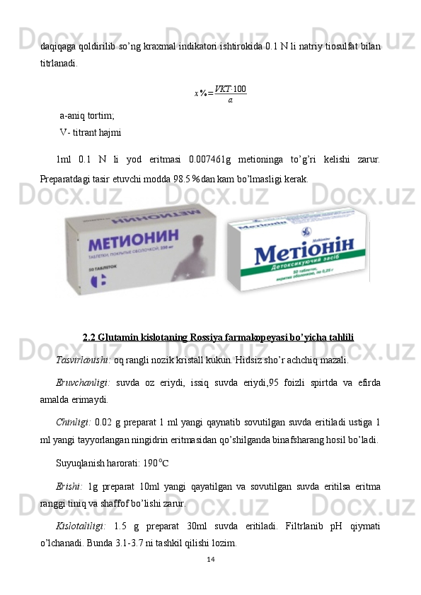 daqiqaga qoldirilib so’ng kraxmal indikatori ishtirokida 0.1 N li natriy tiosulfat bilan
titrlanadi.
x % = VKT· 100
a
a-aniq tortim;                      
V- titrant hajmi
1ml   0.1   N   li   yod   eritmasi   0.007461g   metioninga   to’g’ri   kelishi   zarur.
Preparatdagi tasir etuvchi modda 98.5 ％ dan kam bo’lmasligi kerak.
2.2 Glutamin kislotaning Rossiya farmakopeyasi bo’yicha tahlili
Tasvirlanishi:  oq rangli nozik kristall kukun. Hidsiz sho’r achchiq mazali. 
Eruvchanligi:   suvda   oz   eriydi,   issiq   suvda   eriydi,95   foizli   spirtda   va   efirda
amalda erimaydi.
Chinligi:   0.02 g preparat 1 ml yangi qaynatib sovutilgan suvda eritiladi ustiga 1
ml yangi tayyorlangan ningidrin eritmasidan qo’shilganda binafsharang hosil bo’ladi.
Suyuqlanish harorati: 190 ℃
Erishi:   1g   preparat   10ml   yangi   qayatilgan   va   sovutilgan   suvda   eritilsa   eritma
ranggi tiniq va shaffof bo’lishi zarur.
Kislotaliligi:   1.5   g   preparat   30ml   suvda   eritiladi.   Filtrlanib   pH   qiymati
o’lchanadi. Bunda 3.1-3.7 ni tashkil qilishi lozim.
14 